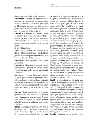 identidade

abencerragem vir à ideia dar na veneta
Identidade – bilhete de identidade documento que permite ao portador provar
quem é; carteira de identidade princípio
de identidade um dos princípios pressupostos na actividade racional do espírito: o
que é é, o que não é não é, A é A
Identificar – identificar o ponto central
da questão pôr o dedo na ferida identi‑
ficar‑se declinar o seu nome, a sua identidade identificar‑se com ter a mesma
opinião, a mesma maneira de pensar ou
sentir
Id est – id est isto é
Ídolo – ser o ídolo de ser a coqueluche de
Idoso – idoso de idade que é muito idoso
pesado de anos ser pessoa já idosa ser pessoa entrada, adiantada em anos
Ignorado – viver ignorado estar, viver
na sombra
Ignorância – ignorância amnésia de reconhecimento ignorância crassa suma
ignorância sem poder alegar ignorância
a sabendas
Ignorante – pessoa ignorante cabeça
de grilo pessoa muito ignorante asno,
tolo quadrado; besta-quadrada próprio
de quem é ignorante e incompetente de
cabo de esquadra ser ignorante não saber
corno ser muito ignorante não ver um
boi
Ignorar – fingir ignorar fazer‑se de novas
ignorar estar a zero; estar a nadar ignorar
uma coisa completamente saber de uma
coisa como de lagares de azeite ignorar
voluntariamente a realidade fazer como
a avestruz
Igreja – a Igreja a congregação dos fiéis; a
esposa de Jesus Cristo; a mãe dos fiéis; (a)
vinha do Senhor a Igreja Católica barca
de S. Pedro; comunhão de fiéis a Igreja

[ 308 ]
Emanuel de Moura Correia • Persília de Melim Teixeira

de Roma sede apostólica casar sem ir
à igreja amantizar‑se; amancebar‑se;
tomar por amante catálogo dos livros
condenados pela Igreja Católica índex
expurgatório dar obediência à igreja
ser católico praticante doutor da Igreja
designação dada a certos teólogos cujos
escritos são reputados como repositório
da verdadeira doutrina cristã fábrica da
igreja entidade a quem compete a administração temporal de uma igreja grémio
da Igreja comunhão dos fiéis igreja lugar santo Igreja discente os membros da
Igreja que recebem o ensino da Igreja docente (clero) Igreja do Ocidente a Igreja
romana Igreja docente os membros da
Igreja que têm a missão de ensinar; o clero igreja matriz igreja principal de uma
freguesia Igreja Ortodoxa o conjunto dos
cristãos do Oriente que se desligou da
obediência ao Papa em 1054; nome que a
Igreja grega se atribui ministro da Igreja
sacerdote príncipes da Igreja os Bispos;
os Cardeais raios da Igreja excomunhão
visitar as igrejas entrar em sete igrejas,
durante a Semana Santa
Igual – a preço igual ao par cada qual
com os seus iguais cré com cré, lé com
lé cada qual com seu igual lé com lé, cré
com cré com igual frequência sonora em
uníssono com intervalos iguais a compasso de, a partes iguais a meias; de meias de
igual para igual como da mesma categoria social em duas partes iguais a meias
figuras iguais que coincidem, quando se
clocam uma sobre a outra sem igual sem
comparação; sem parelha; sem exemplo;
sem segundo ser igual dar ao mesmo; fazer parelha tratar de igual para igual tratar de potência a potência
Igualar – igualar correr parelhas; fazer

 