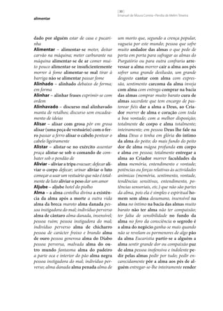 alimentar

dado por alguém estar de casa e pucarinha
Alimentar – alimentar‑se meter, deitar
carvão na máquina; meter carburante na
máquina alimentar‑se de ar comer muito pouco alimentar‑se insuficientemente
morrer à fome alimentar‑se mal tirar à
barriga não se alimentar passar fome
Alinhado – alinhado debaixo de forma;
em forma
Alinhar – alinhar frases exprimir‑se com
ordem
Alinhavado – discurso mal alinhavado
manta de retalhos; discurso sem encadeamento de ideias
Alisar – alisar com grosa pôr em grosa
alisar (uma peça de vestuário) com o fer‑
ro passar a ferro alisar o cabelo pentear o
cabelo ligeiramente
Alistar – alistar‑se no exército assentar
praça alistar‑se sob o comando de combater sob o pendão de
Aliviar – aliviar a tripa evacuar; defecar ali‑
viar o corpo defecar; urinar aliviar o luto
começar a usar um vestuário que não é totalmente de luto aliviar o peso dar um amor
Aljube – aljube hotel do piolho
Alma – a alma centelha divina a existên‑
cia da alma após a morte a outra vida
alma da breca maroto alma danada pessoa instigadora do mal; indivíduo perverso
alma de cântaro alma danada, insensível;
pessoa ruim; pessoa instigadora do mal;
indivíduo perverso alma de chicharro
pessoa de carácter froixo e brando alma
de ouro pessoa generosa alma do Diabo
pessoa perversa, malvada alma do ou‑
tro mundo fantasma alma do padeiro
a parte oca e interior do pão alma negra
pessoa instigadora do mal; indivíduo perverso; alma danada alma penada alma de

[ 30 ]
Emanuel de Moura Correia • Persília de Melim Teixeira

um morto que, segundo a crença popular,
vagueia por este mundo; pessoa que sofre
muito andador das almas o que pede de
porta em porta para sufragar as almas do
Purgatório ou para outra confraria arre‑
vessar a alma morrer cair a alma aos pés
sofrer uma grande desilusão, um grande
desgosto cantar com alma com expressão, sentimento carcoma da alma inveja
com alma com entrega comprar na bacia
das almas comprar muito barato cura de
almas sacerdote que tem encargo de pastorear fiéis dar a alma a Deus, ao Cria‑
dor morrer de alma e coração com toda
a boa vontade; com a melhor disposição;
totalmente de corpo e alma totalmente;
inteiramente; em pessoa Deus lhe fale na
alma Deus o tenha em glória do íntimo
da alma do peito; do mais fundo do peito
dor de alma mágoa profunda em corpo
e alma em pessoa; totalmente entregar a
alma ao Criador morrer faculdades da
alma memória, entendimento e vontade;
potências ou forças relativas às actividades
anímicas (memória, sentimento, vontade,
tendências sensitivas, entendimento, potências sensoriais, etc.) que não são partes
da alma, pois ela é simples e espiritual ho‑
mem sem alma desumano, insensível na
alma no íntimo na bacia das almas muito
barato não ter alma não ter compaixão;
ter falta de sensibilidade no fundo da
alma no foro da consciência o segredo é
a alma do negócio ganha‑se mais quando
não se revelam os pormenores de algo pão
da alma Eucaristia partir‑se a alguém a
alma sentir grande dor ou compaixão paz
de alma pessoa inofensiva e indolente pe‑
dir pelas almas pedir por tudo; pedir encarecidamente pôr a alma aos pés de al‑
guém entregar‑se‑lhe inteiramente render

 