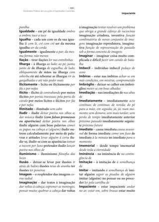 [ 309 ]
Dicionário Prático de Locuções e Expressões Correntes

parelha
Igualdade – em pé de igualdade ombro
a ombro; taco a taco
Igualha – cada um com os da sua igua‑
lha lé com lé, cré com cré ser da mesma
igualha ser da corda
Igualmente – igualmente a par; da mesma forma; não menos
Ilação – tirar ilações ler nas entrelinhas
Ilharga – à ilharga ao lado; ao pé; junto;
junto de de ilharga de esguelha; de lado;
obliquamente de mãos na ilharga com
soberba rir até rebentar as ilhargas rir às
gargalhadas e até não poder mais
Ilicitamente – lícita ou ilicitamente por
fás e por nefas
Ilícito – ilícito de contrabando por meios
ilícitos por portas travessas; pela porta do
cavalo por meios lícitos e ilícitos por fás
e por nefas
Ilimitado – ilimitado sem cabo
Iludir – iludir deitar poeira nos olhos a;
dar música iludir (com falsas promessas
ou aparências) deitar poeira nos olhos
iludir alguém com boas palavras comer
as papas na cabeça a (alguém) iludir ou‑
trem calculadamente por meio de pala‑
vras e atitudes levar alguém à certa ilu‑
dir‑se, iludir‑se com as aparências tomar
a nuvem por Juno pretender iludir lançar
poeira nos olhos de
Iluminismo – iluminismo filosofia das
luzes
Ilusão – deixar‑se levar por ilusões ir
atrás de balões ilusões teias de aranha ter
ilusões ter peneiras
Imagem – o resplendor das imagens coroa radial
Imaginação – dar tratos à imaginação
dar voltas à cabeça; espremer as meninges;
pensar muito; quebrar a cabeça dar voltas

impaciente

à imaginação tentar resolver um problema
que obriga a grande esforço de raciocínio
imaginação criadora, inventiva função
combinatória de novos conjuntos de imagens imaginação reprodutora, imagina‑
tiva função de representação do passado
sob a forma concreta de imagens
Imaginar – imaginar coisa muito com‑
plicada e difícil fazer um cavalo de batalha
Imbecil – indivíduo imbecil pedaço de
asno
Imbiras – estar nas imbiras achar‑se em
más condições, em miséria, comprometido
Imbróglio – deixar‑se colher em imbró‑
glios meter‑se em boas alhadas
Imediação – nas imediações de nas abas
de
Imediatamente – imediatamente acto
contínuo; de contínuo; de vereda; do pé
para a mão; em seguida; já, já; num momento; sem demora; sem mais tardar; sem
perda de tempo imediatamente anterior
próximo passado imediatamente seguin‑
te próximo futuro
Imediato – causa imediata causa ocasional de forma imediata como um fuso de
imediato à la minuta no imediato para o
momento
Imemorial – desde tempo imemorial
desde toda a eternidade
Iminência – na iminência de na contingência de
Imitação – à imitação de à semelhança
de
Imitar – imitando à semelhança de imi‑
tar alguém seguir as pisadas de alguém
imitar (alguém) no pensar ou no proce‑
der ler pela cartilha de
Impaciente – estar impaciente andar
no ar; estar em, sobre brasas estar muito

 