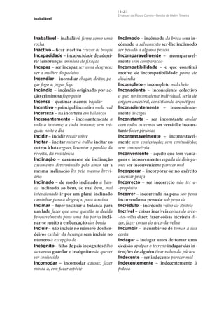 inabalável

Inabalável – inabalável firme como uma
rocha
Inactivo – ficar inactivo cruzar os braços
Incapacidade – incapacidade de adqui‑
rir lembranças amnésia de fixação
Incapaz – ser incapaz ser uma desgraça;
ver a mulher do padeiro
Incendiar – incendiar chegar, deitar, pegar fogo a; pegar fogo
Incêndio – incêndio originado por ac‑
ção criminosa fogo posto
Incenso – queimar incenso bajular
Incentivo – principal incentivo mola real
Incerteza – na incerteza em balanços
Incessantemente – incessantemente a
todo o instante; a cada instante; sem tréguas; noite e dia
Incidir – incidir recair sobre
Incitar – incitar meter à bulha incitar os
outros à luta erguer, levantar o pendão da
revolta, da resistência
Inclinação – casamento de inclinação
casamento determinado pelo amor ter a
mesma inclinação ler pelo mesmo breviário
Inclinado – de modo inclinado à banda inclinado ao bem, ao mal bem, mal
intencionado ir por um plano inclinado
caminhar para a desgraça, para a ruína
Inclinar – fazer inclinar a balança para
um lado fazer que uma questão se decida
favoravelmente para uma das partes incli‑
nar‑se muito a embarcação dar borda
Incluir – não incluir no número dos her‑
deiros excluir da herança sem incluir no
número à excepção de
Incógnito – filho de pais incógnitos filho
das ervas guardar o incógnito não querer
ser conhecido
Incomodar – incomodar causar, fazer
mossa a, em; fazer espécie

[ 312 ]
Emanuel de Moura Correia • Persília de Melim Teixeira

Incómodo – incómodo da breca sem in‑
cómodo a salvamento ser‑lhe incómodo
ser pesado a alguma pessoa
Incomparavelmente – incomparavel‑
mente sem comparação
Incompatibilidade – o que constitui
motivo de incompatibilidade pomo de
discórdia
Incompleto – incompleto mal cheio
Inconsciente – inconsciente colectivo
o que, no inconsciente individual, seria de
origem ancestral, constituindo arquétipos
Inconscientemente – inconsciente‑
mente às cegas
Inconstante – ser inconstante andar
com todos os ventos ser versátil e incons‑
tante fazer piruetas
Incontestavelmente – incontestavel‑
mente sem contestação; sem contradição;
sem controvérsia
Inconveniente – aquilo que tem vanta‑
gens e inconvenientes espada de dois gumes ser inconveniente parecer mal
Incorporar – incorporar‑se no exército
assentar praça
Incorrecto – ser incorrecto não ter a-propósito
Incorrer – incorrendo na pena sob pena
incorrendo na pena de sob pena de
Incrédulo – incrédulo velho do Restelo
Incrível – coisas incríveis coisas do arco-da-velha dizer, fazer coisas incríveis dizer, fazer coisas do arco-da-velha
Incumbir – incumbir‑se de tomar à sua
conta
Indagar – indagar antes de tomar uma
decisão apalpar o terreno indagar das in‑
tenções de alguém tirar nabos da púcara
Indecente – ser indecente parecer mal
Indecentemente – indecentemente à
fedoca

 