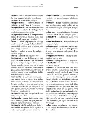 [ 313 ]
Dicionário Prático de Locuções e Expressões Correntes

Indeciso – estar indeciso andar ao bambo ficar indeciso não atar nem desatar
Indefinido – indefinido sem fim
Independência – independência de
opinião em matéria de fé livre exame
Independente – ser independente ser
senhor de si trabalhador independente
profissional por conta própria
Independentemente – independente‑
mente de abstraindo de; afora o que exis‑
te independentemente o absoluto
Índex – índex expurgatório catálogo
dos livros condenados pela Igreja Católica
pôr no índex indicar uma pessoa ou coisa
como perigosa; excluir
Indicar – indicar a causa do mal pôr o
dedo na chaga
Indício – dar indícios de gizar por
Indiferença – com indiferença à desgaira despedir alguém com indiferen‑
ça mandar à fava, àquela parte, àquela
banda; mandar para o raio que o parta;
mandar à merda liberdade de indiferen‑
ça poder de decidir independentemente de
motivos ou sem razão manifestar indife‑
rença encolher os ombros
Indiferente – é indiferente ser uma ou
outra coisa isso é o mesmo ficar indife‑
rente cruzar os braços mostrar‑se indi‑
ferente encolher os ombros; estar‑se nas
tintas ser indiferente ter coração de pedra, granito, rocha, pederneira, mármore,
bronze; ser igual ao litro
Indigestão – ter uma indigestão de uma
coisa ficar farto dela
Indignação – causar indignação meter
raiva mostrar grande indignação contra
alguém dizer, vibrar raios e coriscos
Indignado – indignado levado da breca
mostrar‑se indignado deitar, apertar as
mãos à cabeça; pôr as mãos na cabeça

índole

Indirectamente – indirectamente de
ricochete; por carambola; por tabela; por
tablilha
Indirecto – dirigir piadinhas indirectas
jogar por tabela por meios indirectos por
portas travessas; por tabela; por tranquilhas
Indiscreto – pessoa indiscreta língua de
trapos ser indiscreto ter a língua afiada
Indiscutível – indiscutível claro como
água
Indiscutivelmente – indiscutivelmente
sem contestação
Indispensável – condição indispensá‑
vel condição sine qua non indispensável
de rigor para além do indispensável por
acréscimo
Indispensavelmente – indispensavel‑
mente a todo o custo
Indispor – indispor alhear as simpatias
Individualmente – individualmente
per se; por cabeça
Indivíduo – indivíduo astucioso melro
de bico amarelo indivíduo de cara dura,
trombudo cara de pau indivíduo de cor
(diz‑se de) indivíduo que não pertence à
raça branca; pessoa preta ou mulata indi‑
víduo estúpido, parvo, imbecil pedaço de
asno indivíduo perverso alma de cântaro; alma danada; alma negra indivíduo
presumido valete de copas indivíduo sem
importância cinco-réis de gente; pobre
diabo indivíduo sem merecimento figurão das dúzias indivíduo sem vergonha
cara de estanho indivíduo sonso, hipó‑
crita santinho de pau carunchoso para
cada indivíduo per capita por indivíduo
por cabeça
Índole – estar na índole de estar na massa do sangue índole modo de ser má ín‑
dole malícia

 