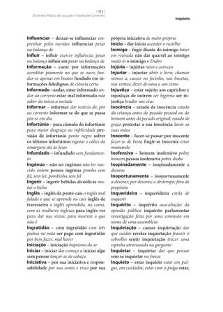 [ 315 ]
Dicionário Prático de Locuções e Expressões Correntes

Influenciar – deixar‑se influenciar emprenhar pelos ouvidos influenciar pesar
na balança de
Influir – influir exercer influência; pesar
na balança influir em pesar na balança de
Informação – curar por informações
acreditar piamente no que se ouve; fundar‑se apenas em boatos fundado em in‑
formações fidedignas de ciência certa
Informado –andar, estar informado andar ao corrente estar mal informado não
saber da missa a metade
Informar – informar dar notícia de; pôr
ao corrente informar‑se do que se passa
pôr‑se em dia
Infortúnio – para cúmulo do infortúnio
para maior desgraça ou infelicidade pre‑
visão de infortúnio ponto negro sofrer
os últimos infortúnios esgotar o cálice da
amargura até às fezes
Infundado – infundado sem fundamento
Ingénuo – não ser ingénuo não ter nascido ontem pessoa ingénua pomba sem
fel, sem lei; pombinha sem fel
Ingerir – ingerir bebidas alcoólicas matar o bicho
Inglês – inglês da ponte-cais o inglês mal
falado e que se aprende no cais inglês de
travesseiro o inglês aprendido, na cama,
com as mulheres inglesas para inglês ver
para dar nas vistas; para mostrar o que
não é
Ingratidão – com ingratidão com três
pedras na mão ser pago com ingratidão
por bem fazer, mal haver
Iniciação – iniciação baptismo do ar
Iniciar – iniciar dar começo a iniciar algo
sem pensar lançar‑se de cabeça
Iniciativa – por sua iniciativa e respon‑
sabilidade por sua conta e risco por sua

inquieto

própria iniciativa de moto-próprio
Início – dar início acender o rastilho
Inimigo – fugir diante do inimigo bater
em retirada não dar quartel ao inimigo
matá-lo o inimigo o Diabo
Injúria – injúrias raios e coriscos
Injuriar – injuriar abrir o livro; chamar
nomes a; cascar no focinho, nas bucetas,
nas ventas; dizer de uma a um cento
Injustiça – estar sujeito aos caprichos e
injustiças de outrem ser bigorna ser in‑
justiça bradar aos céus
Inocência – estado de inocência estado
da criança antes do pecado pessoal ou do
homem antes do pecado original; estado de
graça protestar a sua inocência lavar as
suas mãos
Inocente – fazer‑se passar por inocente
fazer‑se de besta fingir‑se inocente estar
mamando
Inofensivo – homem inofensivo pobre
homem pessoa inofensiva pobre diabo
Inopinadamente – inopinadamente a
desoras
Inoportunamente – inoportunamente
a desoras; por desoras; a destempo; fora de
propósito
Inquerideira – inquerideira corda de
inquerir
Inquérito – inquérito auscultação da
opinião pública inquérito parlamentar
investigação feita por uma comissão em
nome de uma assembleia
Inquietação – causar inquietação dar
que cuidar revelar inquietação franzir o
sobrolho sentir inquietação trazer uma
espinha atravessada na garganta
Inquietar – inquietar dar que pensar
sem se inquietar na fresca
Inquieto – estar inquieto estar em pulgas, em cuidados; estar com a pulga estar,

 