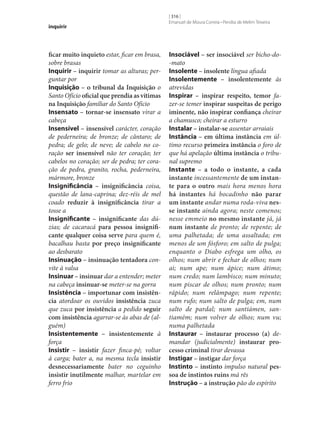 inquirir

ficar muito inquieto estar, ficar em brasa,
sobre brasas
Inquirir – inquirir tomar as alturas; perguntar por
Inquisição – o tribunal da Inquisição o
Santo Ofício oficial que prendia as vítimas
na Inquisição familiar do Santo Ofício
Insensato – tornar‑se insensato virar a
cabeça
Insensível – insensível carácter, coração
de pederneira; de bronze; de cântaro; de
pedra; de gelo; de neve; de cabelo no coração ser insensível não ter coração; ter
cabelos no coração; ser de pedra; ter coração de pedra, granito, rocha, pederneira,
mármore, bronze
Insignificância – insignificância coisa,
questão de lana-caprina; dez-réis de mel
coado reduzir à insignificância tirar a
tosse a
Insignificante – insignificante das dúzias; de cacaracá para pessoa insignifi‑
cante qualquer coisa serve para quem é,
bacalhau basta por preço insignificante
ao desbarato
Insinuação – insinuação tentadora convite à valsa
Insinuar – insinuar dar a entender; meter
na cabeça insinuar‑se meter‑se na gorra
Insistência – importunar com insistên‑
cia atordoar os ouvidos insistência zuca
que zuca por insistência a pedido seguir
com insistência agarrar‑se às abas de (alguém)
Insistentemente – insistentemente à
força
Insistir – insistir fazer finca-pé; voltar
à carga; bater a, na mesma tecla insistir
desnecessariamente bater no ceguinho
insistir inutilmente malhar, martelar em
ferro frio

[ 316 ]
Emanuel de Moura Correia • Persília de Melim Teixeira

Insociável – ser insociável ser bicho-do-mato
Insolente – insolente língua afiada
Insolentemente – insolentemente às
atrevidas
Inspirar – inspirar respeito, temor fazer‑se temer inspirar suspeitas de perigo
iminente, não inspirar confiança cheirar
a chamusco; cheirar a esturro
Instalar – instalar‑se assentar arraiais
Instância – em última instância em último recurso primeira instância o foro de
que há apelação última instância o tribunal supremo
Instante – a todo o instante, a cada
instante incessantemente de um instan‑
te para o outro mais hora menos hora
há instantes há bocadinho não parar
um instante andar numa roda-viva nes‑
se instante ainda agora; neste comenos;
nesse emmeio no mesmo instante já, já
num instante de pronto; de repente; de
uma palhetada; de uma assaltada; em
menos de um fósforo; em salto de pulga;
enquanto o Diabo esfrega um olho, os
olhos; num abrir e fechar de olhos; num
ai; num ape; num ápice; num átimo;
num credo; num lambisco; num minuto;
num piscar de olhos; num pronto; num
rápido; num relâmpago; num repente;
num rufo; num salto de pulga; em, num
salto de pardal; num santiámen, santiamém; num volver de olhos; num vu;
numa palhetada
Instaurar – instaurar processo (a) demandar (judicialmente) instaurar pro‑
cesso criminal tirar devassa
Instigar – instigar dar força
Instinto – instinto impulso natural pes‑
soa de instintos ruins má rês
Instrução – a instrução pão do espírito

 
