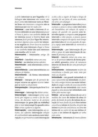 interesse

a peito interessar‑se por bagatelas vir à
babugem não interessar não contar; não
fazer conta não interessar nem ao Meni‑
no Jesus não interessar a ninguém não se
interessar por não ter nada com
Interesse – com todo o interesse de sobremão defender os seus interesses puxar
a brasa à, para a sua sardinha deixar de
ter interesse passar à história fazer sem
interesse fazer por fazer ligar‑lhe interes‑
se tomar alguma coisa a peito ter interes‑
se no negócio ter, levar rasca na assadura
tratar dos seus interesses chegar a brasa
à sua sardinha tratar dos seus interesses
com manha sabê-la toda
Interesseiro – interesseiro amigo da
onça
Interferir – interferir entrar em cena
Interior – no interior portas adentro
Intermissão – sem intermissão continuamente
Intermitência – com intermitências aos
soluços; às lufadas
Intermitente – de forma intermitente
aos soluços
Interpor – interpor pôr de permeio in‑
terpor recurso ou agravo recorrer inter‑
por‑se meter‑se de permeio
Interpretação – interpretação livre livre
exame
Interrogar – interrogá-las deitar cartas
Interromper – interromper cortar a palavra; pôr tréguas a; cortar o fio da conversa, do discurso; meter‑se de permeio
interromper (a quem fala ou trabalha)
falar à mão interrompê-lo quando está a
falar cortar a palavra a alguém
Interrupção – com interrupções aos esticões; aos safanões interrupção solução
de continuidade sem ausência nem inter‑
rupção em permanência sem interrupção

[ 318 ]
Emanuel de Moura Correia • Persília de Melim Teixeira

a eito; a fio; a seguir; de longo a longo; de
seguida; de um jacto; de uma assentada;
em série; sem despegar
Intervalo – a pequenos intervalos pouco
a pouco; a pouco e pouco com intervalos
aos bocadinhos; aos soluços; de espaço a
espaço; de quando em quando com in‑
tervalos iguais a compasso com pequeno
intervalo a dois passos; a poucos passos
intervalo compasso de espera; meio tempo
por intervalos de vez em quando; de espaço a espaço sem intervalo de momento a
momento
Intervenção – por intervenção de por
obra e graça de sem intervenção de ou‑
trem de presença a presença
Intervir – intervir entrar em cena; meter‑se de permeio intervir de forma pou‑
co subtil, grosseira entrar de tamancos
intervir em favor de dar uma penada por
(alguém)
Intimamente – intimamente no foro da
consciência; a fundo; por mão; mão por
mão; ao, de perto
Intimidade – em grande intimidade de
casa e pucarinho na intimidade em família; entre amigos íntimos na maior intimi‑
dade de canga e corda; de casa e pucarinho
ser muito da sua intimidade estar muito
pegado a uma pessoa ter intimidade com
beber pelo mesmo copo
Íntimo – até ao mais íntimo do ser até à
medula dos ossos do íntimo da alma do
peito; do fundo do peito do íntimo do co‑
ração do mais fundo do peito foro íntimo
consciência íntimo de família; do peito no
íntimo no foro da consciência; na alma no
íntimo de no centro de no seu íntimo de
si para si ser íntimo de alguém ser unha
com carne
Intramuros – intramuros de muros adentro

 