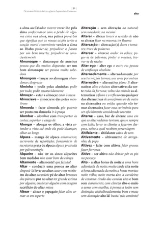[ 31 ]
Dicionário Prático de Locuções e Expressões Correntes

a alma ao Criador morrer rezar‑lhe pela
alma conformar‑se com a perda de alguma coisa sua alma, sua palma provérbio
que significa que as nossas acções terão a
sanção moral conveniente vender a alma
ao Diabo perder‑se; prejudicar o futuro
por um bem incerto; prejudicar‑se conscientemente
Almanaque – almanaque de asneiras
pessoa que diz muitos disparates ser um
bom almanaque ser pessoa muito sabedora
Almargem – lançar ao almargem abandonar; desprezar
Alminha – pedir pelas alminhas pedir
por tudo; pedir encarecidamente
Almoçar – estar a almoçar estar à mesa
Almocreve – almocreve das petas mentiroso
Almoeda – fazer almoeda pôr patente
ser posto em almoeda ir à praça
Alombar – alombar com transportar às
costas; suportar a carga de
Alongar – alongar os olhos, a vista estender a vista até onde ela pode alcançar;
olhar ao longe
Alpaca – manga de alpaca amanuense;
escrevente de repartição; funcionário de
secretaria prata de alpaca alpaca prateada
por galvanostegia
Alqueire – não ter os cinco alqueires
bem medidos não estar bom da cabeça
Altamente – altamente! que fezada!
Altar – conduzir uma pessoa ao altar
desposá-la levar ao altar casar com minis‑
tro do altar sacerdote pé de altar benesses
dos párocos pôr no altar ter grande estima
por alguém; enaltecer alguém com exagero
sacrifício do altar missa
Altear – altear o papagaio falar alto; armar‑se em esperto

alto

Alteração – sem alteração ao natural;
sem novidade; na mesma
Alterar – alterar torcer o sentido de não
se alterar ficar na mesma; ter fleuma
Altercação – altercação(s) dares e tomares; troca de palavras
Altercar – altercar andar às ochas; pegar‑se de palavras; pintar a macaca; travar‑se de razões
Alter ego – alter ego o outro eu; pessoa
de confiança absoluta
Alternadamente – alternadamente por
seu turno; por turnos; uns anos por outros
Alternativa – alternativa plano B alter‑
nativas altos e baixos alternativas da sor‑
te roda da fortuna; voltas do mundo as al‑
ternativas o fluxo e o refluxo em qualquer
das alternativas de uma forma ou de outra
na alternativa ou então; quando não to‑
mar alternativa fazer essa cerimónia para
ser oficialmente considerado toureiro
Alterne – casa, bar de alterne casa em
que as alternadeiras tentam, quase sempre
com êxito, levar os clientes a fazerem despesa, sobre a qual recebem percentagem
Altifalante – altifalante caixa de som
Altivamente – altivamente de arreganho; de papo
Altivez – falar com altivez falar grosso;
fazer farronca
Altivo – ser altivo não deixar pôr os pés
no pescoço
Alto – a altas horas da noite a uma hora
adiantada da noite; muito tarde alta noite
a hora adiantada da noite; a horas mortas;
noite velha; noite morta alto a cavaleiro;
de coturno; tirado das canelas alto e bom
som claramente; com clareza alto-e-malo
a esmo; sem escolha; à pressa; a todos sem
distinção; atabalhoadamente; bom e mau;
sem distinção alto lá! basta! não consinto!

 