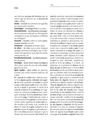 invés

por interesse no pino do Inverno, etc. no
maior rigor do Inverno, etc. o Inverno da
vida a velhice
Invés – ao invés ao contrário; de esguelha;
às avessas; pelo contrário
Investigar – investigar bem ir a contas
Investimento – investimento estrangei‑
ro investimento realizado em Portugal por
estrangeiros ou por portugueses residentes
no estrangeiro
Investir – investir voltar‑se contra pron‑
to para investir em riste
Inveterar – inveterar‑se lançar raízes
In vitro – in vitro usa‑se para designar
qualquer fenómeno fisiológico que se opera fora do organismo, num tubo de ensaio,
numa proveta, etc.
Involuntariamente – involuntariamen‑
te sem querer
Invulgar – dizer, fazer coisas invulgares
dizer, fazer coisas do arco-da-velha invul‑
gar fora de série
Ipsis verbis – ipsis verbis em palavras
textuais; por (estas) mesmas palavras; tal
e qual
Ir – acto de ir e voltar ida e volta ir a ocorrer ir a alguma parte, voltando em segui‑
da dar uma assaltada a ir a butes ir a pé ir
à caça e não trazer nada trazer um chibatão ir à caceia ir garrando (o navio) ir à
cara de esbofetear ir à confiança ter segurança; ter certeza ir a contas pensar; averiguar; investigar bem ir à desarrisca confessar‑se ir à enga ir habitualmente comer a
casa de outrem ir a espirrar ir muito desvanecido, muito orgulhoso ir à faca-sola andar sozinho a pé; andar a pé, sozinho ir à
fava ir à missa ir à gaita malograr‑se ir a
gancho ir preso ir à garra ir garrando; perder‑se ir à luta procurar alcançar o que se
deseja; não recuar perante dificuldades ir à

[ 320 ]
Emanuel de Moura Correia • Persília de Melim Teixeira

mão de contrariar; repreender ir à matroca
andar à toa; andar a vadiar ir a par correr
parelhas ir à parede corar; irritar‑se; melindrar‑se; zangar‑se ir a pior piorar cada vez
mais ir a pique afundar‑se (o navio); arruinar‑se; perder‑se ir à praça ser posto em, a
leilão; ser posto em almoeda ir a Roma e
não ver o papa ir procurar uma coisa, chegar junto dela e não a ver ir à serra amuar‑se; dar cavaco; dar o cavaco; encavacar;
melindrar‑se; ofender‑se; ficar furioso, melindrado ir à tábua ir bugiar; pôr‑se a andar
ir a terra cair; malograr‑se ir a toda a parte
correr ceca e meca ir a todo o gás ir com
muita velocidade ir a toque de caixa ir à
viva força; ir a pontapés, a toda a pressa ir a
trote caminhar muito depressa ir à vela
perder‑se ir à viola desaparecer; destruir‑se;
estragar‑se; ficar destruído; inutilizar‑se;
perder‑se ir à, na cabeça ir à frente, na
dianteira; ser o primeiro ir abaixo cair ir
além do que se deve pisar o risco ir além
dos limites sair da sua órbita ir ao ar malograr‑se; rebentar; subir (na atmosfera); perder‑se; frustrar‑se; morrer ir ao arrepio da
corrente ir água acima, a montante ir ao
beija-mão de alguém baixar‑se; prestar
obediência a alguém; sujeitar‑se ir ao bota-fora de alguém dizer adeus a alguém; despedir alguém solenemente ir ao brejo vadiar ir ao cabo do mundo fazer longas
caminhadas ir ao canastro bater; sovar ir
ao chão atingir; cair; acontecer; arruinar‑se;
actuar; proceder; condizer ir ao encontro
de ir ter com quem vem ir ao encontro do
perigo meter‑se na boca do lobo ir ao fago‑
te, aos fagotes a (alguém) dar‑lhe pancada; bater; ir à cara, ao costado de alguém;
dar na cara; esmurrar alguém ir ao focinho
bater em alguém ir ao fundo nadar como
um prego ir ao lombo a alguém bater‑lhe;

 
