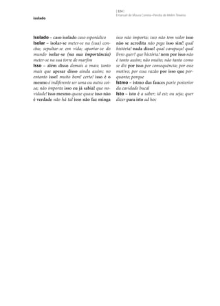 isolado

Isolado – caso isolado caso esporádico
Isolar – isolar‑se meter‑se na (sua) concha; sepultar‑se em vida; apartar‑se do
mundo isolar‑se (na sua importância)
meter‑se na sua torre de marfim
Isso – além disso demais a mais; tanto
mais que apesar disso ainda assim; no
entanto isso! muito bem! certo! isso é o
mesmo é indiferente ser uma ou outra coisa; não importa isso eu já sabia! que novidade! isso mesmo quase quase isso não
é verdade não há tal isso não faz minga

[ 324 ]
Emanuel de Moura Correia • Persília de Melim Teixeira

isso não importa; isso não tem valor isso
não se acredita não pega isso sim! qual
história! nada disso! qual carapuça! qual
livro quer? que história! nem por isso não
é tanto assim; não muito; não tanto como
se diz por isso por consequência; por esse
motivo; por essa razão por isso que porquanto; porque
Istmo – istmo das fauces parte posterior
da cavidade bucal
Isto – isto é a saber; id est; ou seja; quer
dizer para isto ad hoc

 