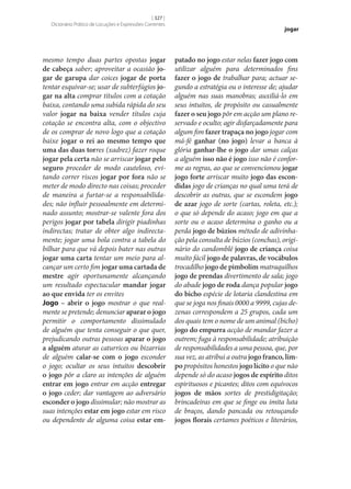 [ 327 ]
Dicionário Prático de Locuções e Expressões Correntes

mesmo tempo duas partes opostas jogar
de cabeça saber; aproveitar a ocasião jo‑
gar de garupa dar coices jogar de porta
tentar esquivar‑se; usar de subterfúgios jo‑
gar na alta comprar títulos com a cotação
baixa, contando uma subida rápida do seu
valor jogar na baixa vender títulos cuja
cotação se encontra alta, com o objectivo
de os comprar de novo logo que a cotação
baixe jogar o rei ao mesmo tempo que
uma das duas torres (xadrez) fazer roque
jogar pela certa não se arriscar jogar pelo
seguro proceder de modo cauteloso, evitando correr riscos jogar por fora não se
meter de modo directo nas coisas; proceder
de maneira a furtar‑se a responsabilidades; não influir pessoalmente em determinado assunto; mostrar‑se valente fora dos
perigos jogar por tabela dirigir piadinhas
indirectas; tratar de obter algo indirectamente; jogar uma bola contra a tabela do
bilhar para que vá depois bater nas outras
jogar uma carta tentar um meio para alcançar um certo fim jogar uma cartada de
mestre agir oportunamente alcançando
um resultado espectacular mandar jogar
ao que envida ter os envites
Jogo – abrir o jogo mostrar o que realmente se pretende; denunciar aparar o jogo
permitir o comportamento dissimulado
de alguém que tenta conseguir o que quer,
prejudicando outras pessoas aparar o jogo
a alguém aturar as caturrices ou bizarrias
de alguém calar‑se com o jogo esconder
o jogo; ocultar os seus intuitos descobrir
o jogo pôr a claro as intenções de alguém
entrar em jogo entrar em acção entregar
o jogo ceder; dar vantagem ao adversário
esconder o jogo dissimular; não mostrar as
suas intenções estar em jogo estar em risco
ou dependente de alguma coisa estar em‑

jogar

patado no jogo estar nelas fazer jogo com
utilizar alguém para determinados fins
fazer o jogo de trabalhar para; actuar segundo a estratégia ou o interesse de; ajudar
alguém nas suas manobras; auxiliá-lo em
seus intuitos, de propósito ou casualmente
fazer o seu jogo pôr em acção um plano reservado e oculto; agir disfarçadamente para
algum fim fazer trapaça no jogo jogar com
má-fé ganhar (no jogo) levar a banca à
glória ganhar‑lhe o jogo dar umas calças
a alguém isso não é jogo isso não é conforme as regras, ao que se convencionou jogar
jogo forte arriscar muito jogo das escon‑
didas jogo de crianças no qual uma terá de
descobrir as outras, que se escondem jogo
de azar jogo de sorte (cartas, roleta, etc.);
o que só depende do acaso; jogo em que a
sorte ou o acaso determina o ganho ou a
perda jogo de búzios método de adivinhação pela consulta de búzios (conchas), originário do candomblé jogo de criança coisa
muito fácil jogo de palavras, de vocábulos
trocadilho jogo de pimbolim matraquilhos
jogo de prendas divertimento de sala; jogo
do abade jogo de roda dança popular jogo
do bicho espécie de lotaria clandestina em
que se joga nos finais 0000 a 9999, cujas dezenas correspondem a 25 grupos, cada um
dos quais tem o nome de um animal (bicho)
jogo do empurra acção de mandar fazer a
outrem; fuga à responsabilidade; atribuição
de responsabilidades a uma pessoa, que, por
sua vez, as atribui a outra jogo franco, lim‑
po propósitos honestos jogo lícito o que não
depende só do acaso jogos de espírito ditos
espirituosos e picantes; ditos com equívocos
jogos de mãos sortes de prestidigitação;
brincadeiras em que se finge ou imita luta
de braços, dando pancada ou retouçando
jogos florais certames poéticos e literários,

 