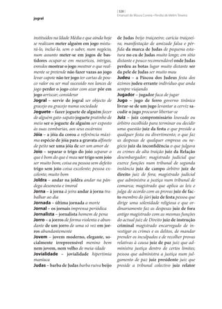 jogral

instituídos na Idade Média e que ainda hoje
se realizam meter alguém em jogo misturá-lo, incluí-lo, sem o saber, num negócio,
num assunto meter‑se em jogos de bas‑
tidores ocupar‑se em mexericos, intrigas,
enredos mostrar o jogo mostrar o que realmente se pretende não fazer vazas ao jogo
levar capote não ter jogo ter cartas de pouco valor ou ser mal sucessido nos lances de
jogo perder o jogo estar com azar pôr em
jogo arriscar; considerar
Jogral – servir de jogral ser objecto de
gracejo ou gracejo numa sociedade
Joguete – fazer joguete de alguém fazer
de alguém gato-sapato joguete pratinho de
meio ser o joguete de alguém ser exposto
às suas zombarias, aos seus escárnios
Jóia – a jóia da coroa a referência máxima espécie de jóia para a gravata alfinete
de peito ser uma jóia de ser um amor de
Joio – separar o trigo do joio separar o
que é bom do que é mau ser trigo sem joio
ser muito bom; coisa ou pessoa sem defeito
trigo sem joio coisa excelente; pessoa excelente; muito bom
Joldra – andar na joldra andar na pândega desonesta e imoral
Jorna – à jorna à jeira andar à jorna trabalhar ao dia
Jornada – última jornada a morte
Jornal – os jornais imprensa periódica
Jornalista – jornalista homem de pena
Jorro – a jorros de forma violenta e abundante de um jorro de uma só vez em jor‑
ros abundantemente
Jovem – jovem moderno, elegante, so‑
cialmente irrepreensível menino bem
nem jovem, nem velho de meia-idade
Jovialidade – jovialidade hipertimia
maníaca
Judas – barba de Judas barba ruiva beijo

[ 328 ]
Emanuel de Moura Correia • Persília de Melim Teixeira

de Judas beijo traiçoeiro; carícia traiçoeira; manifestação de amizade falsa e pérfida da marca de Judas de pequena estatura no cu de Judas muito longe; em sítio
distante e pouco recomendável onde Judas
perdeu as botas lugar muito distante ser
da pele de Judas ser muito mau
Judeu – a Páscoa dos Judeus festa dos
ázimos judeu errante indivíduo que anda
sempre viajando
Jugador – jugador faca de jugar
Jugo – jugo de ferro governo tirânico
livrar‑se de um jugo levantar a cerviz sa‑
cudir o jugo procurar libertar‑se
Juiz – juiz compromissário louvado ou
árbitro escolhido para terminar ou decidir
uma questão juiz da festa o que preside a
qualquer festa ou divertimento; o que faz
as despesas de qualquer empresa ou negócio juiz da inconfidência o que julgava
os crimes de alta traição juiz da Relação
desembargador; magistrado judicial que
exerce funções num tribunal de segunda
instância juiz de campo árbitro juiz de
direito juiz de fora; magistrado judicial
que administra a justiça num tribunal de
comarca; magistrado que aplica as leis e
julga de acordo com as provas juiz de fac‑
to membro do júri juiz de festa pessoa que
dirige uma solenidade religiosa e que ordinariamente faz as despesas juiz de fora
antigo magistrado com as mesmas funções
do actual juiz de Direito juiz de instrução
criminal magistrado encarregado de investigar os crimes e os delitos, de mandar
prender os inculpados e de recolher provas
relativas à causa juiz de paz juiz que administra justiça dentro de certos limites;
pessoa que administra a justiça num julgamento de paz juiz presidente juiz que
preside a tribunal colectivo juiz relator

 