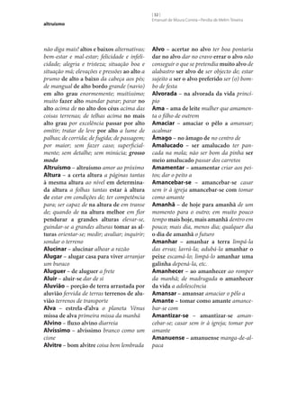 altruísmo

não diga mais! altos e baixos alternativas;
bem-estar e mal-estar; felicidade e infelicidade; alegria e tristeza; situação boa e
situação má; elevações e pressões ao alto a
prumo de alto a baixo da cabeça aos pés;
de mangual de alto bordo grande (navio)
em alto grau enormemente; muitíssimo;
muito fazer alto mandar parar; parar no
alto acima de no alto dos céus acima das
coisas terrenas; de telhas acima no mais
alto grau por excelência passar por alto
omitir; tratar de leve por alto a lume de
palhas; de corrida; de fugida; de passagem;
por maior; sem fazer caso; superficialmente; sem detalhe; sem minúcia; grosso
modo
Altruísmo – altruísmo amor ao próximo
Altura – a certa altura a páginas tantas
à mesma altura ao nível em determina‑
da altura a folhas tantas estar à altura
de estar em condições de; ter competência
para; ser capaz de na altura de em transe
de; quando de na altura melhor em flor
pendurar a grandes alturas elevar‑se,
guindar‑se a grandes alturas tomar as al‑
turas orientar‑se; medir; avaliar; inquirir;
sondar o terreno
Alucinar – alucinar alhear a razão
Alugar – alugar casa para viver arranjar
um buraco
Aluguer – de aluguer a frete
Aluir – aluir‑se dar de si
Aluvião – porção de terra arrastada por
aluvião fervida de terras terrenos de alu‑
vião terrenos de transporte
Alva – estrela-d’alva o planeta Vénus
missa de alva primeira missa da manhã
Alvino – fluxo alvino diarreia
Alvíssimo – alvíssimo branco como um
cisne
Alvitre – bom alvitre coisa bem lembrada

[ 32 ]
Emanuel de Moura Correia • Persília de Melim Teixeira

Alvo – acertar no alvo ter boa pontaria
dar no alvo dar no cravo errar o alvo não
conseguir o que se pretendia muito alvo de
alabastro ser alvo de ser objecto de; estar
sujeito a ser o alvo preferido ser (o) bombo de festa
Alvorada – na alvorada da vida princípio
Ama – ama de leite mulher que amamenta o filho de outrem
Amaciar – amaciar o pêlo a amansar;
acalmar
Âmago – no âmago de no centro de
Amalucado – ser amalucado ter pancada na mola; não ser bom da pinha ser
meio amalucado passar dos carretos
Amamentar – amamentar criar aos peitos; dar o peito a
Amancebar‑se – amancebar‑se casar
sem ir à igreja amancebar‑se com tomar
como amante
Amanhã – de hoje para amanhã de um
momento para o outro; em muito pouco
tempo mais hoje, mais amanhã dentro em
pouco; mais dia, menos dia; qualquer dia
o dia de amanhã o futuro
Amanhar – amanhar a terra limpá-la
das ervas; lavrá-la; adubá-la amanhar o
peixe escamá-lo; limpá-lo amanhar uma
galinha depená-la, etc.
Amanhecer – ao amanhecer ao romper
da manhã; de madrugada o amanhecer
da vida a adolescência
Amansar – amansar amaciar o pêlo a
Amante – tomar como amante amancebar‑se com
Amantizar‑se – amantizar‑se amancebar‑se; casar sem ir à igreja; tomar por
amante
Amanuense – amanuense manga-de-alpaca

 