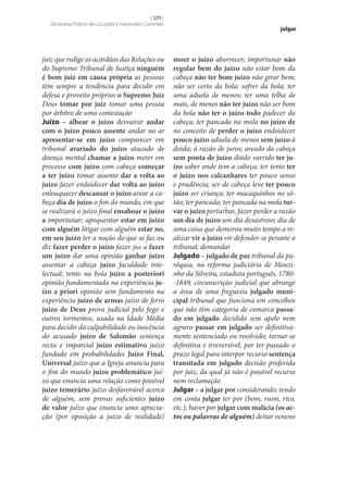 [ 329 ]
Dicionário Prático de Locuções e Expressões Correntes

juiz que redige os acórdãos das Relações ou
do Supremo Tribunal de Justiça ninguém
é bom juiz em causa própria as pessoas
têm sempre a tendência para decidir em
defesa e proveito próprios o Supremo Juiz
Deus tomar por juiz tomar uma pessoa
por árbitro de uma contestação
Juízo – alhear o juízo desvairar andar
com o juízo pouco assente andar no ar
apresentar‑se em juízo comparecer em
tribunal avariado do juízo atacado de
doença mental chamar a juízo meter em
processo com juízo com cabeça começar
a ter juízo tomar assento dar a volta ao
juízo fazer endoidecer dar volta ao juízo
enlouquecer descansar o juízo arear a cabeça dia de juízo o fim do mundo, em que
se realizará o juízo final ensaboar o juízo
a importunar; apoquentar estar em juízo
com alguém litigar com alguém estar no,
em seu juízo ter a noção do que se faz ou
diz fazer perder o juízo fazer jus a fazer
um juízo dar uma opinião ganhar juízo
assentar a cabeça juízo faculdade intelectual; tento na bola juízo a posteriori
opinião fundamentada na experiência ju‑
ízo a priori opinião sem fundamento na
experiência juízo de armas juízo de ferro
juízo de Deus prova judicial pelo fogo e
outros tormentos, usada na Idade Média
para decidir da culpabilidade ou inocência
do acusado juízo de Salomão sentença
recta e imparcial juízo estimativo juízo
fundado em probabilidades Juízo Final,
Universal juízo que a Igreja anuncia para
o fim do mundo juízo problemático juízo que enuncia uma relação como possível
juízo temerário juízo desfavorável acerca
de alguém, sem provas suficientes juízo
de valor juízo que enuncia uma apreciação (por oposição a juízo de realidade)

julgar

moer o juízo aborrecer; importunar não
regular bem do juízo não estar bom da
cabeça não ter bom juízo não girar bem;
não ser certo da bola; sofrer da bola; ter
uma aduela de menos; ter uma telha de
mais, de menos não ter juízo não ser bom
da bola não ter o juízo todo padecer da
cabeça; ter pancada na mola no juízo de
no conceito de perder o juízo endoidecer
pouco juízo aduela de menos sem juízo à
doida; à razão de juros; areado da cabeça
sem ponta de juízo doido varrido ter ju‑
ízo saber onde tem a cabeça; ter tento ter
o juízo nos calcanhares ter pouco senso
e prudência; ser de cabeça leve ter pouco
juízo ser criança; ter macaquinhos no sótão; ter pancada; ter pancada na mola tur‑
var o juízo perturbar, fazer perder a razão
um dia de juízo um dia desastroso; dia de
uma coisa que demorou muito tempo a realizar vir a juízo vir defender‑se perante o
tribunal; demandar
Julgado – julgado de paz tribunal da paróquia, na reforma judiciária de Mouzinho da Silveira, estadista português, 1780-1849; circunscrição judicial que abrange
a área de uma freguesia julgado muni‑
cipal tribunal que funciona em concelhos
que não têm categoria de comarca passa‑
do em julgado decidido sem apelo nem
agravo passar em julgado ser definitivamente sentenciado ou resolvido; tornar‑se
definitiva e irreversível, por ter passado o
prazo legal para interpor recurso sentença
transitada em julgado decisão proferida
por juiz, da qual já não é possível recurso
nem reclamação
Julgar – a julgar por considerando; tendo
em conta julgar ter por (bom, ruim, rico,
etc.); haver por julgar com malícia (os actos ou palavras de alguém) deitar veneno

 