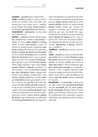 [ 331 ]
Dicionário Prático de Locuções e Expressões Correntes

Jusante – a jusante para o lado da foz
Justa – à justa à própria; à risca; exactamente; na medida certa; nem mais nem
menos; por, com conta, peso e medida;
resvés Campo de Ourique muito à justa à
fiveleta pê-á-pá Santa Justa literalmente
Justamente – justamente à certa; nada
mais nada menos
Justiça – a justiça virtude cardeal a jus‑
tiça social braço secular a sua justiça o
gládio de Deus andar fugido à justiça
andar a monte com justiça à recta; de
direito; de maneira justa e imparcial com
maior justiça por maioria de razão con‑
forme as regras do direito ou da justiça
em bom direito de justiça justo; merecido
dizer de sua justiça dizer o que se pensa;
alegar em favor de si próprio em boa jus‑
tiça segundo o que é devido fazer justiça
obrar, julgar segundo o que é justo fazer,
prestar justiça a alguém reconhecer os
seus direitos, o seu mérito fazer justiça
por suas (próprias) mãos castigar sem
recorrer aos poderes competentes; tirar
desforço justiça civil braço secular justi‑
ça comutativa justiça que preside às trocas e consiste na igualdade de valor das
coisas trocadas justiça de Fafe argumento de cacete; cacetada; forma violenta de
resolver desacordos justiça de funil a que
é liberal e ampla para uns, restrita e apertada para outros; imparcialidade justiça
de mouro rigor demasiado na aplicação
da lei justiça distributiva justiça que pre-

juventude

side à distribuição ou repartição dos bens
e dos encargos, consoante a qualidade das
pessoas justiça divina tribunal de Deus
justiça pública direito de acção judicial
justiça social virtude que consiste em
respeitar os direitos, quer naturais, quer
positivos, que uma sociedade bem organizada deve reconhecer aos seus membros
ouvir alguém de justiça ouvir o que alguém tem a dizer em sua própria defesa,
na alegação dos direitos ou das suas pretensões representar a justiça administrar; estabelecer
Justificar – justificar‑se varrer a sua testada
Justo – ao justo ao certo; com precisão ba‑
ter o justo dizer a verdade dormir o sono
dos justos descansar muito e bem justo às
direitas; de justiça o Justo Jesus Cristo o
sono dos justos a bem-aventurança pa‑
gar o justo pelo pecador ser castigado o
inocente e não o culpado; sofrerem todos
o mesmo castigo, por não ser possível identificar os que têm a culpa ser justo ser de
razão sono dos justos repouso profundo
e tranquilo
Juventude – a juventude a primavera
da vida; verdes anos em plena juventude
em flor juventude flor da idade pousa‑
da de juventude albergue onde os jovens
podem pernoitar por baixo preço; centro
de acolhimento com camaratas e quartos
individuais, que alberga membros a preços
reduzidos

 
