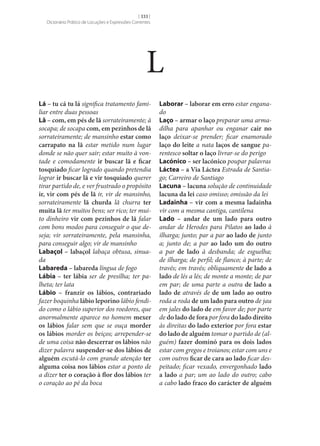 [ 333 ]
Dicionário Prático de Locuções e Expressões Correntes

L
Lá – tu cá tu lá significa tratamento familiar entre duas pessoas
Lã – com, em pés de lã sorrateiramente; à
socapa; de socapa com, em pezinhos de lã
sorrateiramente; de mansinho estar como
carrapato na lã estar metido num lugar
donde se não quer sair; estar muito à vontade e comodamente ir buscar lã e ficar
tosquiado ficar logrado quando pretendia
lograr ir buscar lã e vir tosquiado querer
tirar partido de, e ver frustrado o propósito
ir, vir com pés de lã ir, vir de mansinho,
sorrateiramente lã churda lã churra ter
muita lã ter muitos bens; ser rico; ter muito dinheiro vir com pezinhos de lã falar
com bons modos para conseguir o que deseja; vir sorrateiramente, pela mansinha,
para conseguir algo; vir de mansinho
Labaçol – labaçol labaça obtusa, sinuada
Labareda – labareda língua de fogo
Lábia – ter lábia ser de presilha; ter palheta; ter lata
Lábio – franzir os lábios, contrariado
fazer boquinha lábio leporino lábio fendido como o lábio superior dos roedores, que
anormalmente aparece no homem mexer
os lábios falar sem que se ouça morder
os lábios morder os beiços; arrepender‑se
de uma coisa não descerrar os lábios não
dizer palavra suspender‑se dos lábios de
alguém escutá-lo com grande atenção ter
alguma coisa nos lábios estar a ponto de
a dizer ter o coração à flor dos lábios ter
o coração ao pé da boca

Laborar – laborar em erro estar enganado
Laço – armar o laço preparar uma armadilha para apanhar ou enganar cair no
laço deixar‑se prender; ficar enamorado
laço do leite a nata laços de sangue parentesco soltar o laço livrar‑se do perigo
Lacónico – ser lacónico poupar palavras
Láctea – a Via Láctea Estrada de Santiago; Carreiro de Santiago
Lacuna – lacuna solução de continuidade
lacuna da lei caso omisso; omissão da lei
Ladainha – vir com a mesma ladainha
vir com a mesma cantiga, cantilena
Lado – andar de um lado para outro
andar de Herodes para Pilatos ao lado à
ilharga; junto; par a par ao lado de junto
a; junto de; a par ao lado um do outro
a par de lado à desbanda; de esguelha;
de ilharga; de perfil; de flanco; à parte; de
través; em través; obliquamente de lado a
lado de lés a lés; de monte a monte; de par
em par; de uma parte a outra de lado a
lado de através de de um lado ao outro
roda a roda de um lado para outro de jau
em jales do lado de em favor de; por parte
de do lado de fora por fora do lado direito
às direitas do lado exterior por fora estar
do lado de alguém tomar o partido de (alguém) fazer dominó para os dois lados
estar com gregos e troianos; estar com uns e
com outros ficar de cara ao lado ficar despeitado; ficar vexado, envergonhado lado
a lado a par; um ao lado do outro; cabo
a cabo lado fraco do carácter de alguém

 