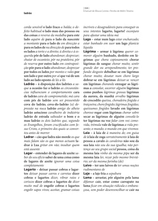 ladrão

corda sensível o lado fraco a balda; o defeito habitual o lado mau das pessoas ou
das coisas o reverso da medalha para este
lado aquém de para o lado da nascente
a montante para o lado de em direcção a
para os lados de na direcção de para todos
os lados a torto e a direito; à direita e à esquerda pôr de lado abandonar; desprezar;
chutar de escanteio; pôr na prateleira; pôr
de reserva por outro lado em contraposição pôr para o lado abandonar; desprezar
por todos os lados por montes e vales por
um lado e por outro por aí que vai de um
lado ao lado oposto de lés a lés
Ladrão – à disposição dos ladrões a saque a ocasião faz o ladrão as circunstâncias influenciam o comportamento cara
de ladrão cara de comprometido; má cara
com pés de ladrão sem ser pressentido
cova do ladrão, cova-do-ladrão (a) depressão na nuca ladrão amigo do alheio
ladrão astucioso cavalheiro de indústria
ladrão de estrada salteador o bom e o
mau ladrão os dois ladrões que, segundo
os Evangelhos, foram crucificados com Jesus Cristo, o primeiro dos quais se converteu antes de morrer
Ladrar – cão que ladra não morde os que
mais falam são os que menos actuam la‑
drar à Lua gritar em vão; insultar quem
está ausente
Lagar – entender de lagares de azeite saber do seu ofício saber de uma coisa como
de lagares de azeite ignorar uma coisa
completamente
Lagarto – deixar passar cobras e lagar‑
tos deixar passar carros e carretas dizer
cobras e lagartos dizer, vibrar raios e
coriscos dizer cobras e lagartos de dizer
muito mal de engolir cobras e lagartos
engolir sapos vivos; aceitar, gramar coisas

[ 334 ]
Emanuel de Moura Correia • Persília de Melim Teixeira

incríveis e desagradáveis para conseguir os
seus intentos lagarto, lagarto! esconjuro
para afastar uma ideia má
Lago – estar num lago estar encharcado;
estar banhado em suor um lago planície
líquida
Lágrima – armar à lágrima querer comover alguém banhado, desfeito em lá‑
grimas que chora copiosamente chorar
lágrimas de sangue chorar muito; sentir
grande dor ou arrependimento; ter profundo desgosto debulhar‑se em lágrimas
chorar muito; desatar num choro largo
dobrar‑se em lágrimas deixar‑se vencer
em lágrimas chorando enxugar as lágri‑
mas a consolar, socorrer alguém lágrimas
como punhos lágrimas grossas lágrimas
da aurora, da manhã orvalho lágrimas
de crocodilo queixa, choradeira fingida e
traiçoeira; choro fingido; lágrimas fingidas;
queixumes fingidos lavado em lágrimas
choroso regar com lágrimas chorar sobre
secar as lágrimas de alguém consolá-lo
ter lágrimas na voz falar com voz comovida, trémula vale de lágrimas a vida presente; o mundo; o mundo em que vivemos
Laia – à laia de à maneira de; em guisa
de à laia de osga sorrateiramente à laia de
pessoa a cavalo às cavaleiras não sou da
sua laia não sou da sua igualha; não pertenço ao seu grupo social pessoa, coisa da
mesma laia vinho da mesma pipa ser da
mesma laia ler, rezar pelo mesmo breviário; ser da mesma farinha (de)
Laivo – ter uns laivos de ter umas noções
rudimentares de
Laje – a laje fria a sepultura
Lama – arrastar, pôr alguém pela lama
difamar cair, estar como carrapato na
lama ficar em situação ridícula e embaraçosa, sem poder desenvencilhar‑se cair na

 