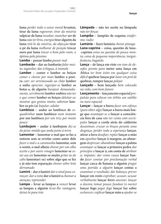 [ 335 ]
Dicionário Prático de Locuções e Expressões Correntes

lama perder todo o senso moral levantar,
tirar da lama regenerar; tirar da miséria
salpicar de lama insultar; manchar ser de
lama não ter brio, energia tirar alguém da
lama tirá-lo da miséria, da abjecção tirar
o pé da lama melhorar de posição trocar
ouro por lama trocar o bom pelo ruim, o
óptimo pelo péssimo
Lamba – passar lamba passar mal
Lambarão – dar ao lambarão falar muito; tagarelar; dar à língua, à tramela
Lamber – comer e lamber os beiços
comer e chorar por mais lamber a poei‑
ra cair; ser arremessado ao chão lamber
a unha apreciar; regozijar‑se lamber as
botas a, de alguém lisonjear demasiadamente, servilmente lamber embira não ter
o que comer lamber os beiços deleitar‑se;
mostrar que gostou muito; saborear lam‑
ber os pés (a) bajular; adular
Lambisco – andar ao lambisco de esquadrinhar num lambisco num instante
por um lambisco por um triz; por muito
pouco
Lambujem – andar à lambujem diz‑se
do peixe miúdo que anda junto à terra
Lamentar – lamentar o mal que se faz a
outrem sem se revelar como autor dele
fazer o mal e a caramunha lamentar, sem
o sentir, o mal alheio chorar por um olho
azeite e por outro vinagre lamentar‑se estar aos ais lamentar‑se muito gritar às do
cabo lamentar(‑se) sobre algo que se fez
e já não tem reparação chorar sobre leite
derramado
Lamiré – dar o lamiré dar o sinal para começar; dar a nota dar o lamiré a chamar a
atenção; repreender
Lampa – levar as lampas a vencer levar
as lampas a alguém levar‑lhe vantagem;
deixá-lo para trás

lançar

Lâmpada – não ter azeite na lâmpada
não ter forças
Lampião – lampião de esquina estafermo; vadio
Lamúria – fazer lamúria chorar pitanga
Lana-caprina – coisa, questão de lana-caprina coisa ou questão de pouca monta; coisa de pequena importância; insignificância; bagatela
Lança – de lança em riste em tom de desafio; pronto para meter uma lança em
África ter bom êxito em qualquer coisa
difícil quebrar lanças por lutar em prol de
quebrar, romper lanças pelejar
Lançado – bem lançado bem colocado
na vida; com bom futuro
Lançamento – lançamento espacial propulsão para colocar em órbita um satélite
ou nave espacial
Lançar – lançar a barra fazer um esforço
(para obter algo) lançar a barra mais lon‑
ge que avantajar‑se a lançar a consciên‑
cia fora de casa não ter conta com escrúpulos lançar a corda atrás do caldeirão
desanimar; cruzar os braços perante uma
desgraça; perder toda a esperança lançar,
atirar a luva desafiar; reptar lançar a mão
em apanhar lançar à margem, ao almar‑
gem desprezar; abandonar lançar a palma
avantajar‑se lançar a primeira pedra dar
princípio a lançar à, em conta de atribuir
a; imputar; dar como causa lançar ban‑
do fazer constar por proclamação verbal
lançar casca de banana a alguém pregar
uma partida a alguém lançar contas a
examinar o resultado; dar balanço; prever
lançar em rosto exprobar; acusar; acusar
verbalmente lançar ferro ancorar; lançar
a âncora; tomar pouso; fundear (o navio)
lançar fogo pegar fogo lançar luz sobre
esclarecer; explicar lançar mão a ajudar‑se

 