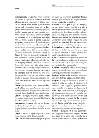 lance

de lançar mão de apanhar; reter; servir‑se
de; travar de; ajudar‑se de lançar mão do
último recurso queimar o último cartucho lançar mão duma oportunidade
inesperada aproveitar uma aberta lan‑
çar na balança pesar; examinar; apreciar;
avaliar lançar nau ao mar realizar empresa difícil, audaciosa, arriscada lançar
no mercado pôr à venda lançar no papel
pôr por escrito lançar o anzol, o gancho
a alguém procurar trazê-lo ardilosamente
aos seus interesses lançar o barro à parede
aventurar‑se para conseguir certo fim lan‑
çar o malhão mais alto tornar‑se saliente
(fazendo melhor que os outros) lançar os
dados arriscar‑se; aventurar‑se lançar pé
em estabelecer‑se bem; ganhar raízes em
lançar poeira nos olhos de pretender iludir lançar por terra derrubar; derribar;
fazer cair; deitar ao chão; desacreditar;
deprimir lançar raízes arreigar; enraizar;
inveterar‑se; prosperar lançar uma casca
de laranja a alguém armar‑lhe uma cilada; pregar‑lhe uma partida lançar vistas
dirigir a atenção para alguma coisa; calcular lançar‑se de cabeça iniciar algo sem
pensar
Lance – ao primeiro lance de relance lan‑
ce de olhos acto de olhar para um certo
ponto com pouca demora; olhar pouco demorado lance final golpe de misericórdia
Lanço – a lanço a propósito cobrir o lan‑
ço propor lanço maior (num leilão) lanço
de olhos relance de olhos
Lanterna – lanterna olho de boi lanter‑
na de furta-fogo lanterna que possui um
dispositivo que, quando accionado, oculta
a luz
Lápis – aparar o lápis preparar‑se para
escrever, para tratar de um assunto
Lar – abandono do lar conjugal negação

[ 336 ]
Emanuel de Moura Correia • Persília de Melim Teixeira

do dever de coabitação constituir lar pôr
casa lar praça do pão no lar portas adentro os pátrios lares a pátria
Laranja – estar, pôr a pão e laranja(s)
ser castigado; passar fome ficar a pão e
laranja(s) ficar em más circunstâncias pecuniárias; ter de reduzir consideravelmente as suas despesas; ficar quase na miséria
lançar uma casca de laranja a alguém
armar‑lhe uma cilada; pregar‑lhe uma
partida ser casca de laranja para ser um
engodo, uma armadilha para alguém
Laranjeira – coroa de laranjeira ramo
de flores e folhas de laranjeira com que
as noivas adornam a cabeça quando vão
casar‑se em primeiras núpcias
Laré – andar ao laré gazetear; vadiar ao
laré na gandaia; na vadiagem; à tuna; nu;
sem roupa no laré à tuna; na vadiagem;
na gandaia olaré! pois então!
Lareira – doutor de lareira indivíduo que
se tem em grande conta para aconselhar os
outros; pessoa inculta mas opiniosa
Laréu – andar ao laréu andar à toa; andar à vontade ao laréu à vontade; à toa
Larga – à larga a bambão; à grande; a
rodos; à solta; às soltas; à tripa-forra; à
vontade; com largueza; generosamente;
sem medida; sem peias; prodigamente à
vara larga à vontade; sem a preocupação
de poupar; inteiramente à vontade; sem
restrições; sem restrições nem limites dar
largas afrouxar os cordéis dar largas a dar
voo a; soltar as peias de; exprimir efusivamente dar largas à hilaridade desopilar o
fígado viver à larga passar a vida despreocupadamente; ser excessivo nos gastos
Largar – largá-lo (às horas competentes) despegar do trabalho largar a amarra
por mão fiar o cabo pela ponta largar a
casca morrer largar o cargo, as funções

 