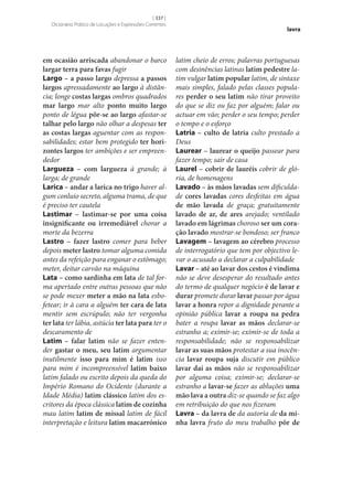 [ 337 ]
Dicionário Prático de Locuções e Expressões Correntes

em ocasião arriscada abandonar o barco
largar terra para favas fugir
Largo – a passo largo depressa a passos
largos apressadamente ao largo à distância; longe costas largas ombros quadrados
mar largo mar alto ponto muito largo
ponto de légua pôr‑se ao largo afastar‑se
talhar pelo largo não olhar a despesas ter
as costas largas aguentar com as responsabilidades; estar bem protegido ter hori‑
zontes largos ter ambições e ser empreendedor
Largueza – com largueza à grande; à
larga; de grande
Larica – andar a larica no trigo haver algum conluio secreto, alguma trama, de que
é preciso ter cautela
Lastimar – lastimar‑se por uma coisa
insignificante ou irremediável chorar a
morte da bezerra
Lastro – fazer lastro comer para beber
depois meter lastro tomar alguma comida
antes da refeição para enganar o estômago;
meter, deitar carvão na máquina
Lata – como sardinha em lata de tal forma apertado entre outras pessoas que não
se pode mexer meter a mão na lata esbofetear; ir à cara a alguém ter cara de lata
mentir sem escrúpulo; não ter vergonha
ter lata ter lábia, astúcia ter lata para ter o
descaramento de
Latim – falar latim não se fazer entender gastar o meu, seu latim argumentar
inutilmente isso para mim é latim isso
para mim é incompreensível latim baixo
latim falado ou escrito depois da queda do
Império Romano do Ocidente (durante a
Idade Média) latim clássico latim dos escritores da época clássica latim de cozinha
mau latim latim de missal latim de fácil
interpretação e leitura latim macarrónico

lavra

latim cheio de erros; palavras portuguesas
com desinências latinas latim pedestre latim vulgar latim popular latim, de sintaxe
mais simples, falado pelas classes populares perder o seu latim não tirar proveito
do que se diz ou faz por alguém; falar ou
actuar em vão; perder o seu tempo; perder
o tempo e o esforço
Latria – culto de latria culto prestado a
Deus
Laurear – laurear o queijo passear para
fazer tempo; sair de casa
Laurel – cobrir de lauréis cobrir de glória, de homenagens
Lavado – às mãos lavadas sem dificuldade cores lavadas cores desfeitas em água
de mão lavada de graça; gratuitamente
lavado de ar, de ares arejado; ventilado
lavado em lágrimas choroso ser um cora‑
ção lavado mostrar‑se bondoso; ser franco
Lavagem – lavagem ao cérebro processo
de interrogatório que tem por objectivo levar o acusado a declarar a culpabilidade
Lavar – até ao lavar dos cestos é vindima
não se deve desesperar do resultado antes
do termo de qualquer negócio é de lavar e
durar promete durar lavar passar por água
lavar a honra repor a dignidade perante a
opinião pública lavar a roupa na pedra
bater a roupa lavar as mãos declarar‑se
estranho a; eximir‑se; eximir‑se de toda a
responsabilidade; não se responsabilizar
lavar as suas mãos protestar a sua inocência lavar roupa suja discutir em público
lavar daí as mãos não se responsabilizar
por alguma coisa; eximir‑se; declarar‑se
estranho a lavar‑se fazer as abluções uma
mão lava a outra diz‑se quando se faz algo
em retribuição do que nos fizeram
Lavra – da lavra de da autoria de da mi‑
nha lavra fruto do meu trabalho pôr de

 