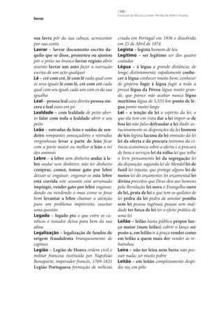 lavrar

sua lavra pôr da sua cabeça; acrescentar
por sua conta
Lavrar – lavrar documento escrito da‑
quilo que se disse, prometeu ou ajustou
pôr o preto no branco lavrar registo abrir
assento lavrar um auto fazer a narração
escrita de um acto qualquer
Lé – cré com cré, lé com lé cada qual com
os seus iguais lé com lé, cré com cré cada
qual com seu igual; cada um com os da sua
igualha
Leal – pessoa leal cara direita pessoa sin‑
cera e leal ouro em pó
Lealdade – com lealdade de peito aberto falar com toda a lealdade abrir o seu
peito
Leão – entradas de leão e saídas de sen‑
deiro rompantes ameaçadores e retiradas
vergonhosas levar a parte de leão ficar
com a parte maior ou melhor o leão o rei
dos animais
Lebre – à lebre sem dinheiro andar à le‑
bre andar sem dinheiro; não ter dinheiro
comprar, comer, tomar gato por lebre
deixar‑se enganar; enganar‑se esta lebre
está corrida este assunto está arrumado
impingir, vender gato por lebre enganar,
dando ou vendendo o mau como se fosse
bom levantar a lebre chamar a atenção
para um problema imprevisto; suscitar
uma questão
Legado – legado pio o que entre os católicos o testador deixa para bem da sua
alma
Legalização – legalização de fundos de
origem fraudulenta branqueamento de
capitais
Legião – Legião de Honra ordem civil e
militar francesa instituída por Napoleão
Bonaparte, imperador francês, 1769-1821
Legião Portuguesa formação de milícias

[ 338 ]
Emanuel de Moura Correia • Persília de Melim Teixeira

criada em Portugal em 1936 e dissolvida
em 25 de Abril de 1974
Legista – legista homem de leis
Legítimo – ser legítimo ser dos quatro
costados
Légua – à légua a grande distância; de
longe; distintamente; rapidamente conhe‑
cer à légua conhecer muito bem; conhecer
de ginjeira fugir à légua fugir a toda a
pressa légua da Póvoa légua muito grande, que parece não acabar nunca légua
marítima légua de 5,555 km ponto de lé‑
gua ponto muito largo
Lei – a tenção da lei o espírito da lei; o
que ela tem em vista dar a lei impor‑se de
boa lei não falso defraudar a lei iludir astuciosamente as disposições da lei homem
de leis legista lacuna da lei omissão da lei
lei da oferta e da procura teorema da ciência económica sobre a oferta e a procura
de bens e serviços lei da rolha lei que tolhe
o livre pensamento lei da segregação lei
da disjunção; segunda lei de Mendel lei de
funil lei injusta, que protege alguns lei de
meios lei do orçamento; lei orçamental lei
divina preceitos que Deus deu aos homens
pela Revelação lei nova o Evangelho ouro
de lei, prata de lei o que tem os quilates de
lei pedra da lei pedra de amolar pomba
sem lei pessoa ingénua; pessoa sem maldade ter força de lei ter o efeito prático de
uma lei
Leilão – leilão hasta pública propor lan‑
ço maior (num leilão) cobrir o lanço ser
posto a, em leilão ir à praça vender como
em leilão a quem mais der vender às rebatinhas
Leira – não ter leira nem beira não possuir nada; ser muito pobre
Leitão – em leitão completamente despido; nu; em pêlo

 