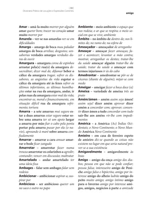 [ 33 ]
Dicionário Prático de Locuções e Expressões Correntes

Amar – amá-la muito morrer por alguém
amar querer bem; trazer no coração amar
muito morrer por
Amarela – ver‑se nas amarelas ver‑se em
dificuldades
Amargo – amargo de boca mau paladar
amargos de boca arrelias; desgostos; sensaborias verdades amargas verdades duras de ouvir
Amargura – amargura coroa de espinhos
arrastar pela(s) rua(s) da amargura desacreditar; dizer mal de; difamar beber o
cálice da amargura tragar, sofrer os dissabores, as angústias da vida esgotar o
cálice da amargura até às fezes sofrer os
últimos infortúnios, as últimas humilhações estar na rua da amargura, andar, ir
pelas ruas da amargura estar mal da vida;
encontrar‑se, moral e financeiramente, em
situação difícil rua da amargura sofrimento; tortura
Amarra – a sete amarras mui seguro es‑
tar a duas amarras estar seguro estar so‑
bre uma amarra ter só um apoio largar
a amarra por mão fiar o cabo pela ponta
portar pela amarra puxar por ela (o navio), aproando à maré sobre amarra confiadamente
Amarrar – amarrar a cara amuar amar‑
rar o bode ficar zangado
Amarrotar – amarrotar fazer numa
trouxa amarrotar os colarinhos a agredir;
contundir; vencer em discussão; maltratar
Amartelado – andar amartelado ter
uma ideia fixa
Ambages – falar sem ambages falar sem
rodeios
Ambicionar – ambicionar aspirar a; suspirar por
Ambicioso – ser ambicioso querer um
no saco e outro no papo

amigo

Ambiente – meio ambiente o espaço que
nos rodeia; o ar que se respira; o meio social em que se vive; ambiente
Âmbito – no âmbito de dentro de; nos limites de; no ramo de; na esfera de
Ameaçador – ameaçador de arreganho
Ameaçar – ameaçar fazer ameaças; fazer e acontecer; levantar a mão contra;
mostrar, arreganhar os dentes; tratar‑lhe
da saúde ameaçar alguém tratar‑lhe da
saúde; tratar da saúde a ameaçar com
termos injuriosos ir às do cabo
Amedrontar – amedrontar‑se pôr‑se de
cócoras (diante de alguém); mijar‑se com
medo
Ameigar – ameigar fazer a boca doce (a)
Ameixa – variedade de ameixa três ao
prato
Amém/ámen – amém assim seja ámen!
assim seja! dizer amém aprovar dizer
amém a concordar com; aprovar; consentir dizer ámen a tudo concordar com tudo
sair‑lhe aos améns vir‑lhe com impedimentos
América – a América (As) Índias Ocidentais; o Novo Continente; o Novo Mundo América Novo Continente
Amieiro – em casa de ferreiro espeto
de amieiro diz‑se quando as coisas não
existem no lugar em que seria natural prever‑se a sua existência
Amigavelmente – amigavelmente às
boas
Amigo – amigo-da-onça amigo dos diabos; pessoa em que não se pode confiar;
pessoa falsa; interesseiro amigo de Peni‑
che amigo falso e hipócrita; amigo por interesse amigo do alheio ladrão amigo do
peito muito amigo; amigo íntimo amigo
para o Inverno amigo por interesse ami‑
gos, amigos, negócios à parte a amizade

 