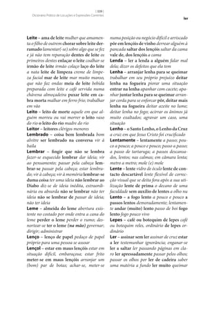 [ 339 ]
Dicionário Prático de Locuções e Expressões Correntes

Leite – ama de leite mulher que amamenta o filho de outrem chorar sobre leite der‑
ramado lamentar(‑se) sobre algo que se fez
e já não tem reparação dentes de leite os
primeiros dentes enlaçar o leite coalhar‑se
irmão de leite irmão colaço laço do leite
a nata leite de limpeza creme de limpeza facial mar de leite mar muito manso,
que não faz ondas meia de leite bebida
preparada com leite e café servida numa
chávena almoçadeira puxar leite em ca‑
bra morta malhar em ferro frio; trabalhar
em vão
Leito – leito de morte aquele em que alguém morreu ou vai morrer o leito vaso
do rio o leito do rio madre do rio
Leitor – leitores clérigos menores
Lembrado – coisa bem lembrada bom
alvitre ser lembrado na conversa vir à
baila
Lembrar – fingir que não se lembra
fazer‑se esquecido lembrar dar ideia; vir
ao pensamento; passar pela cabeça lem‑
brar‑se passar pela cabeça; estar lembrado; vir à cabeça; vir à memória lembrar‑se
duma coisa ter uma ideia não lembrar ao
Diabo diz‑se de ideia inédita, extraordinária ou absurda não se lembrar não ter
ideia não se lembrar de passar de ideia;
não ter ideia
Leme – almeida do leme abertura existente no costado por onde entra a cana do
leme perder o leme perder o rumo; desnortear‑se ter o leme (na mão) governar;
dirigir; administrar
Lenço – lenço de papel pedaço de papel
próprio para uma pessoa se assoar
Lençol – estar em maus lençóis estar em
situação difícil, embaraçosa; estar frito
meter‑se em maus lençóis arranjar um
(bom) par de botas; achar‑se, meter‑se

ler

numa posição ou negócio difícil e arriscado
pôr em lençóis de vinho derrear alguém à
pancada saltar dos lençóis saltar da cama
vale de, dos lençóis a cama
Lenda – ler a lenda a alguém falar mal
dela; dizer os defeitos que ela tem
Lenha – arranjar lenha para se queimar
trabalhar em seu próprio prejuízo deitar
lenha na fogueira piorar uma situação
entrar na lenha apanhar com cacete; apanhar juntar lenha para se queimar arranjar corda para se enforcar pôr, deitar mais
lenha na fogueira deitar azeite no lume;
deitar lenha no fogo; acirrar os ânimos já
muito exaltados; agravar um caso, uma
situação
Lenho – o Santo Lenho, o Lenho da Cruz
a cruz em que Jesus Cristo foi crucificado
Lentamente – lentamente a passo; pouco a pouco; a pouco e pouco; passo a passo;
a passo de tartaruga; a passos descansados, lentos; nas calmas; em câmara lenta;
metro a metro; mole (e) mole
Lente – lente vidro de óculo lente de con‑
tacto descartável lente flexível de correcção visual que se deita fora após a sua utilização lente de prima o decano de uma
faculdade sem auxílio de lentes a olho nu
Lento – a fogo lento a pouco e pouco a
passos lentos demoradamente; lentamente andar (muito) lento passo de boi fogo
lento fogo pouco vivo
Lepes – café ou botequim de lepes café
ou botequim reles, ordinário de lepes ordinário
Ler – assinar sem ler assinar de cruz estar
a ler testemunhar ignorância; enganar‑se
ler a saltar ler passando páginas em claro ler apressadamente passar pelos olhos;
passar os olhos por ler de cadeira saber
uma matéria a fundo ler muito queimar

 