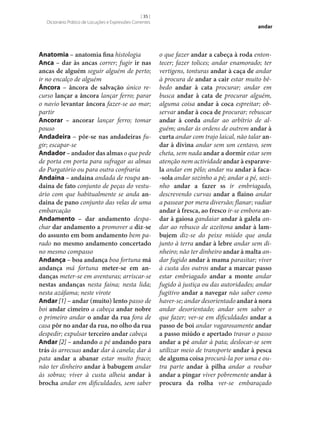 [ 35 ]
Dicionário Prático de Locuções e Expressões Correntes

Anatomia – anatomia fina histologia
Anca – dar às ancas correr; fugir ir nas
ancas de alguém seguir alguém de perto;
ir no encalço de alguém
Âncora – âncora de salvação único recurso lançar a âncora lançar ferro; parar
o navio levantar âncora fazer‑se ao mar;
partir
Ancorar – ancorar lançar ferro; tomar
pouso
Andadeira – pôr‑se nas andadeiras fugir; escapar‑se
Andador – andador das almas o que pede
de porta em porta para sufragar as almas
do Purgatório ou para outra confraria
Andaina – andaina andada de roupa an‑
daina de fato conjunto de peças do vestuário com que habitualmente se anda an‑
daina de pano conjunto das velas de uma
embarcação
Andamento – dar andamento despachar dar andamento a promover a diz‑se
do assunto em bom andamento bem parado no mesmo andamento concertado
no mesmo compasso
Andança – boa andança boa fortuna má
andança má fortuna meter‑se em an‑
danças meter‑se em aventuras; arriscar‑se
nestas andanças nesta faina; nesta lida;
nesta azáfama; neste virote
Andar [1] – andar (muito) lento passo de
boi andar cimeiro a cabeça andar nobre
o primeiro andar o andar da rua fora de
casa pôr no andar da rua, no olho da rua
despedir; expulsar terceiro andar cabeça
Andar [2] – andando a pé andando para
trás às arrecuas andar dar à canela; dar à
pata andar a abanar estar muito fraco;
não ter dinheiro andar à babugem andar
às sobras; viver à custa alheia andar à
brocha andar em dificuldades, sem saber

andar

o que fazer andar a cabeça à roda entontecer; fazer tolices; andar enamorado; ter
vertigens, tonturas andar à caça de andar
à procura de andar a cair estar muito bêbedo andar à cata procurar; andar em
busca andar à cata de procurar alguém,
alguma coisa andar à coca espreitar; observar andar à coca de procurar; rebuscar
andar à corda andar ao arbítrio de alguém; andar às ordens de outrem andar à
curta andar com trajo laical, não talar an‑
dar à divina andar sem um centavo, sem
cheta, sem nada andar a dormir estar sem
atenção nem actividade andar à esparave‑
la andar em pêlo; andar nu andar à faca-sola andar sozinho a pé; andar a pé, sozinho andar a fazer ss ir embriagado,
descrevendo curvas andar a flaino andar
a passear por mera diversão; flanar; vadiar
andar à fresca, ao fresco ir‑se embora an‑
dar à gaiosa gandaiar andar à galela andar ao rebusco de azeitona andar à lam‑
bujem diz‑se do peixe miúdo que anda
junto à terra andar à lebre andar sem dinheiro; não ter dinheiro andar à malta andar fugido andar à mama parasitar; viver
à custa dos outros andar a marcar passo
estar embriagado andar a monte andar
fugido à justiça ou das autoridades; andar
fugitivo andar a navegar não saber como
haver‑se; andar desorientado andar à nora
andar desorientado; andar sem saber o
que fazer; ver‑se em dificuldades andar a
passo de boi andar vagarosamente andar
a passo miúdo e apertado travar o passo
andar a pé andar à pata; deslocar‑se sem
utilizar meio de transporte andar à pesca
de alguma coisa procurá-la por uma e outra parte andar à pilha andar a roubar
andar a pingar viver pobremente andar à
procura da rolha ver‑se embaraçado

 