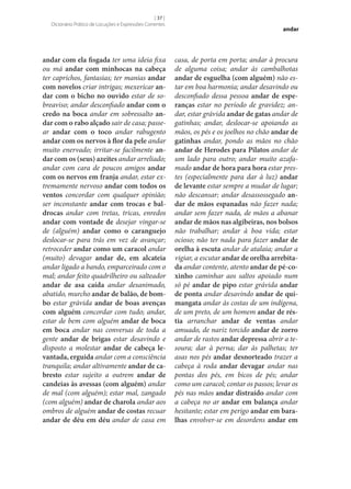 [ 37 ]
Dicionário Prático de Locuções e Expressões Correntes

andar com ela fisgada ter uma ideia fixa
ou má andar com minhocas na cabeça
ter caprichos, fantasias; ter manias andar
com novelos criar intrigas; mexericar an‑
dar com o bicho no ouvido estar de sobreaviso; andar desconfiado andar com o
credo na boca andar em sobressalto an‑
dar com o rabo alçado sair de casa; passear andar com o toco andar rabugento
andar com os nervos à flor da pele andar
muito enervado; irritar‑se facilmente an‑
dar com os (seus) azeites andar arreliado;
andar com cara de poucos amigos andar
com os nervos em franja andar, estar extremamente nervoso andar com todos os
ventos concordar com qualquer opinião;
ser inconstante andar com trocas e bal‑
drocas andar com tretas, tricas, enredos
andar com vontade de desejar vingar‑se
de (alguém) andar como o caranguejo
deslocar‑se para trás em vez de avançar;
retroceder andar como um caracol andar
(muito) devagar andar de, em alcateia
andar ligado a bando, emparceirado com o
mal; andar feito quadrilheiro ou salteador
andar de asa caída andar desanimado,
abatido, murcho andar de balão, de bom‑
bo estar grávida andar de boas avenças
com alguém concordar com tudo; andar,
estar de bem com alguém andar de boca
em boca andar nas conversas de toda a
gente andar de brigas estar desavindo e
disposto a molestar andar de cabeça le‑
vantada, erguida andar com a consciência
tranquila; andar altivamente andar de ca‑
bresto estar sujeito a outrem andar de
candeias às avessas (com alguém) andar
de mal (com alguém); estar mal, zangado
(com alguém) andar de charola andar aos
ombros de alguém andar de costas recuar
andar de déu em déu andar de casa em

andar

casa, de porta em porta; andar à procura
de alguma coisa; andar às cambalhotas
andar de esguelha (com alguém) não estar em boa harmonia; andar desavindo ou
desconfiado dessa pessoa andar de espe‑
ranças estar no período de gravidez; andar, estar grávida andar de gatas andar de
gatinhas; andar, deslocar‑se apoiando as
mãos, os pés e os joelhos no chão andar de
gatinhas andar, pondo as mãos no chão
andar de Herodes para Pilatos andar de
um lado para outro; andar muito azafamado andar de hora para hora estar prestes (especialmente para dar à luz) andar
de levante estar sempre a mudar de lugar;
não descansar; andar desassossegado an‑
dar de mãos espanadas não fazer nada;
andar sem fazer nada, de mãos a abanar
andar de mãos nas algibeiras, nos bolsos
não trabalhar; andar à boa vida; estar
ocioso; não ter nada para fazer andar de
orelha à escuta andar de atalaia; andar a
vigiar, a escutar andar de orelha arrebita‑
da andar contente, atento andar de pé-co‑
xinho caminhar aos saltos apoiado num
só pé andar de pipo estar grávida andar
de ponta andar desavindo andar de qui‑
mangata andar às costas de um indígena,
de um preto, de um homem andar de rés‑
tia arranchar andar de ventas andar
amuado, de nariz torcido andar de zorro
andar de rastos andar depressa abrir a tesoura; dar à perna; dar às palhetas; ter
asas nos pés andar desnorteado trazer a
cabeça à roda andar devagar andar nas
pontas dos pés, em bicos de pés; andar
como um caracol; contar os passos; levar os
pés nas mãos andar distraído andar com
a cabeça no ar andar em balança andar
hesitante; estar em perigo andar em bara‑
lhas envolver‑se em desordens andar em

 