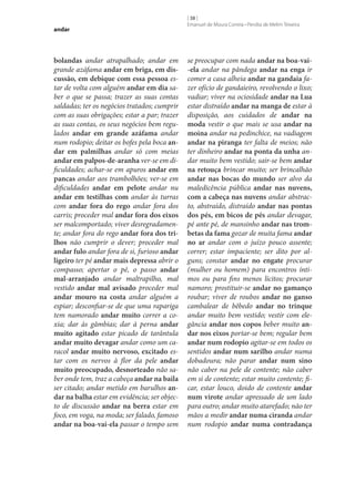 andar

bolandas andar atrapalhado; andar em
grande azáfama andar em briga, em dis‑
cussão, em debique com essa pessoa estar de volta com alguém andar em dia saber o que se passa; trazer as suas contas
saldadas; ter os negócios tratados; cumprir
com as suas obrigações; estar a par; trazer
as suas contas, os seus negócios bem regulados andar em grande azáfama andar
num rodopio; deitar os bofes pela boca an‑
dar em palmilhas andar só com meias
andar em palpos-de-aranha ver‑se em dificuldades; achar‑se em apuros andar em
pancas andar aos trambolhões; ver‑se em
dificuldades andar em pelote andar nu
andar em testilhas com andar às turras
com andar fora do rego andar fora dos
carris; proceder mal andar fora dos eixos
ser malcomportado; viver desregradamente; andar fora do rego andar fora dos tri‑
lhos não cumprir o dever; proceder mal
andar fulo andar fora de si, furioso andar
ligeiro ter pé andar mais depressa abrir o
compasso; apertar o pé, o passo andar
mal-arranjado andar maltrapilho, mal
vestido andar mal avisado proceder mal
andar mouro na costa andar alguém a
espiar; desconfiar‑se de que uma rapariga
tem namorado andar muito correr a coxia; dar às gâmbias; dar à perna andar
muito agitado estar picado de tarântula
andar muito devagar andar como um caracol andar muito nervoso, excitado estar com os nervos à flor da pele andar
muito preocupado, desnorteado não saber onde tem, traz a cabeça andar na baila
ser citado; andar metido em barulhos an‑
dar na balha estar em evidência; ser objecto de discussão andar na berra estar em
foco, em voga, na moda; ser falado, famoso
andar na boa-vai-ela passar o tempo sem

[ 38 ]
Emanuel de Moura Correia • Persília de Melim Teixeira

se preocupar com nada andar na boa-vai-ela andar na pândega andar na enga ir
comer a casa alheia andar na gandaia fazer ofício de gandaieiro, revolvendo o lixo;
vadiar; viver na ociosidade andar na Lua
estar distraído andar na manga de estar à
disposição, aos cuidados de andar na
moda vestir o que mais se usa andar na
moina andar na pedinchice, na vadiagem
andar na piranga ter falta de meios; não
ter dinheiro andar na ponta da unha andar muito bem vestido; sair‑se bem andar
na retouça brincar muito; ser brincalhão
andar nas bocas do mundo ser alvo da
maledicência pública andar nas nuvens,
com a cabeça nas nuvens andar abstracto, abstraído, distraído andar nas pontas
dos pés, em bicos de pés andar devagar,
pé ante pé, de mansinho andar nas trom‑
betas da fama gozar de muita fama andar
no ar andar com o juízo pouco assente;
correr; estar impaciente; ser dito por alguns; constar andar no engate procurar
(mulher ou homem) para encontros íntimos ou para fins menos lícitos; procurar
namoro; prostituir‑se andar no gamanço
roubar; viver de roubos andar no ganso
cambalear de bêbedo andar no trinque
andar muito bem vestido; vestir com elegância andar nos copos beber muito an‑
dar nos eixos portar‑se bem; regular bem
andar num rodopio agitar‑se em todos os
sentidos andar num sarilho andar numa
dobadoura; não parar andar num sino
não caber na pele de contente; não caber
em si de contente; estar muito contente; ficar, estar louco, doido de contente andar
num virote andar apressado de um lado
para outro; andar muito atarefado; não ter
mãos a medir andar numa ciranda andar
num rodopio andar numa contradança

 