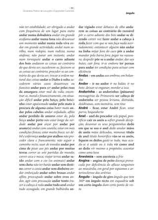 [ 39 ]
Dicionário Prático de Locuções e Expressões Correntes

não ter estabilidade; ser obrigado a andar
com frequência de um lugar para outro
andar numa dobadoira andar em grande
azáfama andar numa fona não descansar
um momento andar numa roda-viva andar em grande actividade; andar num sarilho, num rodopio, num rodízio, numa
atafona; não parar um instante; andar
num torniquete andar o carro adiante
dos bois andarem as coisas ao contrário
do que devia ser; sucederem‑se, fazerem‑se
as coisas ao contrário; proceder‑se ao contrário do que devia ser; trocar a ordem natural das coisas andar o Diabo à solta sucederem vários casos desastrosos ou
funestos andar para ser andar pelas ruas
da amargura estar mal da vida; encontrar‑se, moral e financeiramente, em situação difícil andar pelo beiço, pelo beici‑
nho estar apaixonado andar pelo mato à
procura de alguma coisa bater mato an‑
dar pelos cabelos andar enfadado, aflito
andar perdido de amores estar de, pela
beiça andar perto não estar longe da verdade andar por orçar por andar por
arame(s) andar com cautela; estar em más
condições físicas; estar muito fraco; ser débil e enfermiço andar por atalhos não proceder clara e francamente; não seguir o
caminho recto; usar de enredos andar por
cima de pisar aos pés andar por muitas
terras correr as sete partidas do mundo;
correr ceca e meca; viajar terras andar sa‑
ído andar com o cio (os animais) andar
sem cheta não ter barão andar sem desti‑
no correr a coxia andar sem dinheiro andar embeiçado andar sobre brasas andar
aflito, preocupado andar sobre ovos andar, agir com precaução andar tonto trazer a cabeça à roda andar tudo azul andar
tudo azougado, em grande balbúrdia an‑

ângulo

dar vigiado estar debaixo de olho anda‑
rem as coisas ao contrário do razoável
pôr o carro adiante dos bois andar‑se di‑
zendo correr voz fazer andar a cabeça à
roda fazer com que se não faça nada acertadamente; entontecer alguém não andar
na linha mijar fora do caco pôr a andar
mandar pela barra fora; pegar na vassoura; despedir pôr‑se a andar andar, dar aos
butes; cair fora; ir‑se embora ter pernas
para andar ter condições para actuar com
eficiência
Andas – em andas aos ombros; em bolandas
Andor – ir no andor ir no balão; ir no
bote; deixar‑se enganar; morder a isca
Andorinha – as andorinhas (pássaros)
mensageiras da Primavera ser cabeça de
andorinha ser pessoa leviana, distraída,
doidivanas, sem memória, sem tino
André – ficar, estar André ficar, estar
parvo, boquiaberto
Anel – anel do pescador selo papal, pontifício cair os anéis a sofrer grande decepção; desonrar os seus pergaminhos dedo
em que se usa o anel dedo anular mãos
de anéis mãos delicadas, mimosas título
de anel título honorífico vão‑se os anéis,
fiquem os dedos gaste‑se tudo, mas acuda‑se à saúde ou à vida vir como anel
ao dedo vir mesmo a propósito; assentar
como uma luva
Anestesia – sem anestesia a frio
Angina – angina de peito doença provocada por deficiência do afluxo sanguíneo
ao miocárdio, em geral por espasmos e arteriosclerose das artérias
Ângulo – ângulo de giro ângulo que tem
360º em ângulo recto em esquadria sob
um certo ângulo dum certo ponto de vista

 
