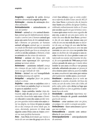 angústia

Angústia – angústia de peito doença
também denominada angina de peito
Animação – cinema de animação desenhos animados
Animadamente – animadamente ao
som do tambor
Animal – animal ser vivo animal domés‑
tico animal que foi definitivamente domesticado e convive com o homem animal que
puxa um carro besta de tiro animal racio‑
nal o Homem; ser pensante; ser humano
animal selvagem animal que se encontra
no estado de liberdade natural espírito ani‑
mal suposto fluido que leva as sensações ao
cérebro o rei dos animais o Homem; o leão
os animais um dos reinos da natureza
Animar – animar dar força; dar vida
animar com esperanças dar esperanças
animar‑se tomar alento
Animismo – animismo infantil crença
das crianças de que todo o objecto que se
move ou age é dotado de vida
Ânimo – ânimo! ora sus! tranquilidade
de ânimo presença de espírito
Aniquilar – aniquilar fazer em postas;
reduzir a cinzas
Anjinho – estar com os anjinhos estar a
dormir fazer‑se anjinho fingir‑se inocente
ir para os anjinhos morrer
Anjo – Anjo-custódio, tutelar Anjo-daGuarda anjo de paz pessoa que trata de
reconciliar desavindos anjo mau o Demónio discutir o sexo dos anjos perder tempo com questões inúteis estar nos anjos estar na alegria, no êxtase rir para os anjos
diz‑se das crianças de tenra idade que, às
vezes, dormindo, parecem rir viver com
alguém como Deus com os Anjos conviver na mais perfeita harmonia
Ano – Ano Bom festividade que marca o
início de um ano ano da graça ano da era

[ 40 ]
Emanuel de Moura Correia • Persília de Melim Teixeira

cristã Ano juliano o que se conta conforme a reforma de Júlio César; ano de 365,25
dias Ano Novo o primeiro dia de Janeiro
Ano Santo ano jubileu da Igreja Católica,
celebrado ordinariamente todos os 25 anos
ano secular aquele em que termina o século anos após anos muitos anos seguidos de
ano em, a ano de um ano para outro; no
rodar dos anos dia de Ano Bom o primeiro dia do ano mais ano menos ano por
volta de um ano na roda do ano no decorrer do ano; ao longo do ano não há lon‑
gos, grandes anos há poucos anos no ano
corrente no ano em curso no pendor dos
anos no declínio da vida passar o ano es‑
colar transitar de classe perder o ano sair
reprovado no exame; não transitar de classe, de curso período de 7980 anos período
juliano pesado de anos que é muito idoso
render‑se aos anos envelhecer ser pessoa
entrada, adiantada em anos ser pessoa já
idosa tenros anos infância; puerícia todos
os anos anualmente uns anos por outros
alternadamente verdes anos a juventude
Anoitecer – anoitecer fazer‑se noite ao
anoitecer à sonoite; al pardo; (à) boca da
noite; ao cair da noite; entre cão e lobo; ali
pelos cafus; pelos cafus deitar‑se logo que
anoitece deitar‑se com as galinhas o anoi‑
tecer boca da noite
Ansiedade – ansiedade hipertimia melancólica situação de grande ansiedade
guerra de nervos
Ansioso – estar ansioso estar em picos,
em pulgas; ter, sentir o coração aos pulos
Antecâmara – fazer antecâmara esperar
que nos recebam
Antecedência – assente com antece‑
dência de caso pensado
Antecipadamente – antecipadamente
de antemão

 