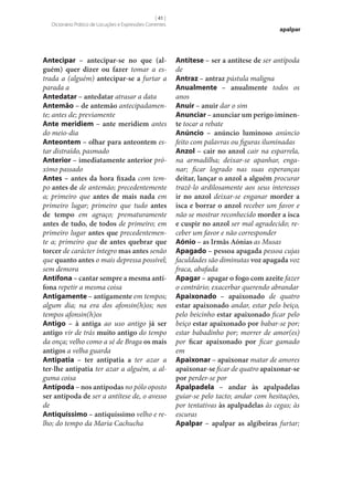 [ 41 ]
Dicionário Prático de Locuções e Expressões Correntes

Antecipar – antecipar‑se no que (al‑
guém) quer dizer ou fazer tomar a estrada a (alguém) antecipar‑se a furtar a
parada a
Antedatar – antedatar atrasar a data
Antemão – de antemão antecipadamente; antes de; previamente
Ante meridiem – ante meridiem antes
do meio-dia
Anteontem – olhar para anteontem estar distraído, pasmado
Anterior – imediatamente anterior próximo passado
Antes – antes da hora fixada com tempo antes de de antemão; precedentemente
a; primeiro que antes de mais nada em
primeiro lugar; primeiro que tudo antes
de tempo em agraço; prematuramente
antes de tudo, de todos de primeiro; em
primeiro lugar antes que precedentemente a; primeiro que de antes quebrar que
torcer de carácter íntegro mas antes senão
que quanto antes o mais depressa possível;
sem demora
Antífona – cantar sempre a mesma antí‑
fona repetir a mesma coisa
Antigamente – antigamente em tempos;
algum dia; na era dos afonsin(h)os; nos
tempos afonsin(h)os
Antigo – à antiga ao uso antigo já ser
antigo vir de trás muito antigo do tempo
da onça; velho como a sé de Braga os mais
antigos a velha guarda
Antipatia – ter antipatia a ter azar a
ter‑lhe antipatia ter azar a alguém, a alguma coisa
Antípoda – nos antípodas no pólo oposto
ser antípoda de ser a antítese de, o avesso
de
Antiquíssimo – antiquíssimo velho e relho; do tempo da Maria Cachucha

apalpar

Antítese – ser a antítese de ser antípoda
de
Antraz – antraz pústula maligna
Anualmente – anualmente todos os
anos
Anuir – anuir dar o sim
Anunciar – anunciar um perigo iminen‑
te tocar a rebate
Anúncio – anúncio luminoso anúncio
feito com palavras ou figuras iluminadas
Anzol – cair no anzol cair na esparrela,
na armadilha; deixar‑se apanhar, enganar; ficar logrado nas suas esperanças
deitar, lançar o anzol a alguém procurar
trazê-lo ardilosamente aos seus interesses
ir no anzol deixar‑se enganar morder a
isca e borrar o anzol receber um favor e
não se mostrar reconhecido morder a isca
e cuspir no anzol ser mal agradecido; receber um favor e não corresponder
Aónio – as Irmãs Aónias as Musas
Apagado – pessoa apagada pessoa cujas
faculdades são diminutas voz apagada voz
fraca, abafada
Apagar – apagar o fogo com azeite fazer
o contrário; exacerbar querendo abrandar
Apaixonado – apaixonado de quatro
estar apaixonado andar, estar pelo beiço,
pelo beicinho estar apaixonado ficar pelo
beiço estar apaixonado por babar‑se por;
estar babadinho por; morrer de amor(es)
por ficar apaixonado por ficar gamado
em
Apaixonar – apaixonar matar de amores
apaixonar‑se ficar de quatro apaixonar‑se
por perder‑se por
Apalpadela – andar às apalpadelas
guiar‑se pelo tacto; andar com hesitações,
por tentativas às apalpadelas às cegas; às
escuras
Apalpar – apalpar as algibeiras furtar;

 