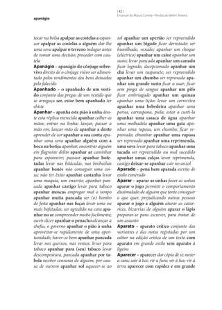 apanágio

tocar na bolsa apalpar as costelas a espancar apalpar as costelas a alguém dar‑lhe
uma sova apalpar o terreno indagar antes
de tomar uma decisão; proceder com cautela
Apanágio – apanágio do cônjuge sobre‑
vivo direito de o cônjuge viúvo ser alimentado pelos rendimentos dos bens deixados
pelo falecido
Apanhado – o apanhado de um vesti‑
do conjunto das pregas de um vestido que
se arregaça ser, estar bem apanhado ter
chiste
Apanhar – apanha este pião à unha doute esta réplica merecida apanhar colher as
mãos; entrar na lenha; lançar, passar a
mão em; lançar mão de apanhar a dente
aprender de cor apanhar a sua conta apanhar uma sova apanhar alguém com a
boca na botija apanhar, encontrar alguém
em flagrante delito apanhar ar caminhar
para espairecer; passear apanhar bofe‑
tadas levar nas bitáculas, nas bochechas
apanhar bonés não conseguir uma coisa; não ter êxito apanhar castanha levar
uma maquia, um enxerto; apanhar pancada apanhar castigo levar para tabaco
apanhar moscas empregar mal o tempo
apanhar muita pancada ser (o) bombo
de festa apanhar nas fuças levar uma ou
mais bofetadas; ser agredido na cara apa‑
nhar no ar compreender muito facilmente;
ouvir dizer apanhar o penacho alcançar a
chefia, o governo apanhar o pião à unha
aproveitar‑se rapidamente de uma oportunidade; haver‑se bem apanhar pancada
levar nos queixos, nas ventas; levar para
tabaco apanhar para (seu) tabaco levar
descompostura, pancada apanhar por ta‑
bela receber censuras de alguém, por causa de outrem apanhar sol aquecer‑se ao

[ 42 ]
Emanuel de Moura Correia • Persília de Melim Teixeira

sol apanhar um apertão ser repreendido
apanhar um bigode ficar derrotado; ser
humilhado, vexado; apanhar um choque
(eléctrico) apanhar um calor apanhar um
susto; levar pancada apanhar um canudo
ficar logrado, decepcionado apanhar um
chá levar um raspanete; ser repreendido
apanhar um chumbo ser reprovado apa‑
nhar um grande susto ficar a suar; ficar
sem pinga de sangue apanhar um pifo
ficar embriagado apanhar um quinau
apanhar uma lição; levar um correctivo
apanhar uma bebedeira apanhar uma
perua, carraspana, piela; estar a curti-la
apanhar uma casaca de água apanhar
uma molhadela apanhar uma gata apanhar uma raposa, um chumbo; ficar reprovado; chumbar apanhar uma raposa
ser reprovado apanhar uma reprimenda,
uma sova levar para tabaco apanhar uma
tacada ser repreendido ou mal sucedido
apanhar umas calças levar reprimenda,
castigo deixar‑se apanhar cair no anzol
Aparado – pena bem aparada escrito de
estilo esmerado
Aparar – aparar as unhas fazer as unhas
aparar o jogo permitir o comportamento
dissimulado de alguém que tente conseguir
o que quer, prejudicando outras pessoas
aparar o jogo a alguém aturar as caturrices, bizarrias de alguém aparar o lápis
preparar‑se para escrever, para tratar de
um assunto
Aparato – aparato crítico conjunto das
variantes e das notas registadas por um
editor na edição crítica de um texto com
aparato em grande estilo sem aparato à
ligeira
Aparecer – aparecer dar cópia de si; meter
a cara; sair à luz; vir a furo; vir à luz; vir à
terra aparecer com rapidez e em grande

 