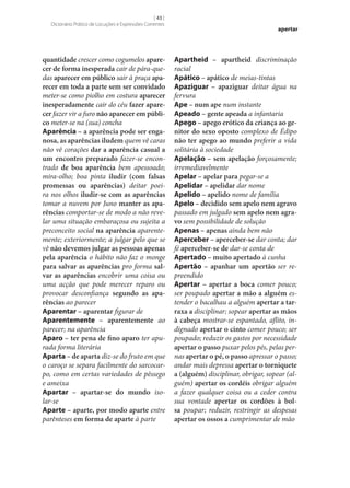 [ 43 ]
Dicionário Prático de Locuções e Expressões Correntes

quantidade crescer como cogumelos apare‑
cer de forma inesperada cair de pára-quedas aparecer em público sair à praça apa‑
recer em toda a parte sem ser convidado
meter‑se como piolho em costura aparecer
inesperadamente cair do céu fazer apare‑
cer fazer vir a furo não aparecer em públi‑
co meter‑se na (sua) concha
Aparência – a aparência pode ser enga‑
nosa, as aparências iludem quem vê caras
não vê corações dar a aparência casual a
um encontro preparado fazer‑se encontrado de boa aparência bem apessoado;
mira-olho; boa pinta iludir (com falsas
promessas ou aparências) deitar poeira nos olhos iludir‑se com as aparências
tomar a nuvem por Juno manter as apa‑
rências comportar‑se de modo a não revelar uma situação embaraçosa ou sujeita a
preconceito social na aparência aparentemente; exteriormente; a julgar pelo que se
vê não devemos julgar as pessoas apenas
pela aparência o hábito não faz o monge
para salvar as aparências pro forma sal‑
var as aparências encobrir uma coisa ou
uma acção que pode merecer reparo ou
provocar desconfiança segundo as apa‑
rências ao parecer
Aparentar – aparentar figurar de
Aparentemente – aparentemente ao
parecer; na aparência
Aparo – ter pena de fino aparo ter apurada forma literária
Aparta – de aparta diz‑se do fruto em que
o caroço se separa facilmente do sarcocarpo, como em certas variedades de pêssego
e ameixa
Apartar – apartar‑se do mundo isolar‑se
Aparte – aparte, por modo aparte entre
parênteses em forma de aparte à parte

apertar

Apartheid – apartheid discriminação
racial
Apático – apático de meias-tintas
Apaziguar – apaziguar deitar água na
fervura
Ape – num ape num instante
Apeado – gente apeada a infantaria
Apego – apego erótico da criança ao ge‑
nitor do sexo oposto complexo de Édipo
não ter apego ao mundo preferir a vida
solitária à sociedade
Apelação – sem apelação forçosamente;
irremediavelmente
Apelar – apelar para pegar‑se a
Apelidar – apelidar dar nome
Apelido – apelido nome de família
Apelo – decidido sem apelo nem agravo
passado em julgado sem apelo nem agra‑
vo sem possibilidade de solução
Apenas – apenas ainda bem não
Aperceber – aperceber‑se dar conta; dar
fé aperceber‑se de dar‑se conta de
Apertado – muito apertado à cunha
Apertão – apanhar um apertão ser repreendido
Apertar – apertar a boca comer pouco;
ser poupado apertar a mão a alguém estender o bacalhau a alguém apertar a tar‑
raxa a disciplinar; sopear apertar as mãos
à cabeça mostrar‑se espantado, aflito, indignado apertar o cinto comer pouco; ser
poupado; reduzir os gastos por necessidade
apertar o passo puxar pelos pés, pelas pernas apertar o pé, o passo apressar o passo;
andar mais depressa apertar o torniquete
a (alguém) disciplinar, obrigar, sopear (alguém) apertar os cordéis obrigar alguém
a fazer qualquer coisa ou a ceder contra
sua vontade apertar os cordões à bol‑
sa poupar; reduzir, restringir as despesas
apertar os ossos a cumprimentar de mão

 