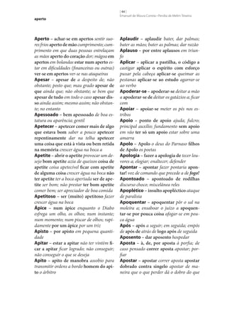 aperto

Aperto – achar‑se em apertos sentir suores frios aperto de mão cumprimento; cumprimento em que duas pessoas entrelaçam
as mãos aperto do coração dor; mágoa em
apertos em bolandas estar num aperto estar em dificuldades (financeiras ou outras)
ver‑se em apertos ver‑se nas ataqueiras
Apesar – apesar de a despeito de; não
obstante; posto que; mau grado apesar de
que ainda que; não obstante; se bem que
apesar de tudo em todo o caso apesar dis‑
so ainda assim; mesmo assim; não obstante; no entanto
Apessoado – bem apessoado de boa estatura ou aparência; gentil
Apetecer – apetecer comer mais de algo
que estava bom saber a pouco apetecer
repentinamente dar na telha apetecer
uma coisa que está à vista ou bem retida
na memória crescer água na boca a
Apetite – abrir o apetite provocar um desejo bom apetite azia de queixos coisa de
apetite coisa apetecível ficar com apetite
de alguma coisa crescer água na boca não
ter apetite ter a boca apertada ser de ape‑
tite ser bom; não prestar ter bom apetite
comer bem; ser apreciador de boa comida
Apetitoso – ser (muito) apetitoso fazer
crescer água na boca
Ápice – num ápice enquanto o Diabo
esfrega um olho, os olhos; num instante;
num momento; num piscar de olhos; rapidamente por um ápice por um triz
Apisto – por apisto em pequena quantidade
Apitar – estar a apitar não ter vintém fi‑
car a apitar ficar logrado; não conseguir;
não conseguir o que se deseja
Apito – apito de manobra assobio para
transmitir ordens a bordo homem do api‑
to o árbitro

[ 44 ]
Emanuel de Moura Correia • Persília de Melim Teixeira

Aplaudir – aplaudir bater, dar palmas;
bater as mãos; bater as palmas; dar razão
Aplauso – por entre aplausos em triunfo
Aplicar – aplicar a pastilha, o código a
castigar aplicar o espírito com esforço
puxar pela cabeça aplicar‑se queimar as
pestanas aplicar‑se ao estudo agarrar‑se
ao verbo
Apoderar‑se – apoderar‑se deitar a mão
a apoderar‑se de deitar os gatázios a; ficar
com
Apoiar – apoiar‑se meter os pés nos estribos
Apoio – ponto de apoio ajuda; fulcro;
principal auxílio; fundamento sem apoio
em vão ter só um apoio estar sobre uma
amarra
Apolo – Apolo o deus do Parnaso filhos
de Apolo os poetas
Apologia – fazer a apologia de tecer louvores a; elogiar; enaltecer; defender
Apontar – apontar fazer pontaria apon‑
tar! voz de comando que precede a de fogo!
Apontoado – apontoado de rodilhas
discurso choco; miscelânea reles
Apoplético – insulto apopléctico ataque
de paralisia
Apoquentar – apoquentar pôr o sal na
moleira a; ensaboar o juízo a apoquen‑
tar‑se por pouca coisa afogar‑se em pouca água
Após – após a seguir; em seguida; empós
de após de atrás de logo após de seguida
Aposento – dar aposento hospedar
Aposta – à, de, por aposta à porfia; de
caso pensado correr aposta apostar; porfiar
Apostar – apostar correr aposta apostar
dobrado contra singelo apostar de maneira que o que perder dá o dobro do que

 