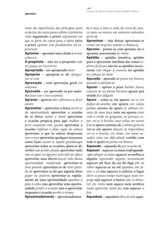aprontar

antes da experiência; dos princípios para
os factos; da causa para o efeito; à primeira
vista argumento a priori argumento em
que se parte da causa para o efeito juízo
a priori opinião sem fundamento na experiência
Aprontar – aprontar uma cilada a armar
a forca a
A-propósito – não ter a-propósito não
ter graça; ser incorrecto
Apropriado – ser apropriado dizer
Apropriar – apropriar‑se de afreguesar‑se com
Aprovação – com aprovação geral em
uníssono
Aprovado – ser aprovado só por maio‑
ria levar um r (nos exames)
Aprovar – aprovar dar cobertura a; dizer
amém
Aproveitar – aproveitar a deixa servir‑se
da oportunidade aproveitar a ocasião
de se fartar atolar o dente aproveitar
a ocasião propícia para agir malhar o
ferro enquanto está quente aproveitar a
ocasião explorar o filão; jogar de cabeça
aproveitar o que os outros desprezam
roer o osso aproveitar qualquer insucesso
como lição assoar‑se àquele guardanapo
aproveitar todas as ocasiões (para se divertir) não perder pitada aproveitar tudo
não escapar (a alguém) nem talo de alface
aproveitar uma aberta lançar mão duma
oportunidade inesperada aproveitar‑se
tirar partido aproveitar‑se de tirar partido de aproveitar‑se do que alguém disse
pegar na palavra aproveitar‑se rapida‑
mente de uma oportunidade apanhar o
pião à unha não aproveitar uma oportu‑
nidade perder a ocasião não o aproveitar
enquanto é ocasião perder o tempo
Aproximadamente – aproximadamen‑

[ 46 ]
Emanuel de Moura Correia • Persília de Melim Teixeira

te à orça; a tino; à volta de; cerca de; pouco mais ou menos; em números redondos;
perto de
Aproximar – não deixar aproximar‑se
conter em respeito; manter a distância
Aprumo – portar‑se com aprumo, ter o
aprumo conveniente ter linha
Aptidão – aptidão intuitiva, aptidão
para a apreensão imediata das coisas espírito de finura não ter as aptidões neces‑
sárias não chegar à craveira ter aptidão
ter cabeça; ter dedo
Apurado – apurado de ponto em branco;
puxado à substância
Apurar – apurar a pena burilar frases;
esmerar‑se na forma literária apurar por
miúdo fiar delgado
Apuro – achar‑se em apuros ver‑se em
palpos-de-aranha em apuros em calças
pardas ensaios de apuro os últimos ensaios de uma peça estar em apuros estar
com a corda na garganta, ao pescoço; estar, ver‑se à brocha; estar nelas; ter suores
frios o apuro extremo de o último grito de
ver‑se em apuros dançar às tripecinhas;
ver‑se à brocha, em betas, em maus assados; estar em dificuldade vestido com
todo o apuro de ponto em branco
Aquando – aquando de por ocasião de
Aquecer – aquecer as mãos (esfregando-as) esfregar as mãos aquecer as orelhas a
alguém repreender alguém severamente
aquecer até ficar da cor do fogo pôr ao
rubro aquecer‑se ao sol apanhar sol; tomar o sol não aquecer a cadeira, o lugar
deter‑se pouco tempo num lugar, num emprego não aquecer o banco não se demorar em visita nem aquece nem arrefece
nada aproveita; tanto faz sem aquecer a
frio
Aqueduto – aqueduto obra de arte aque‑

 