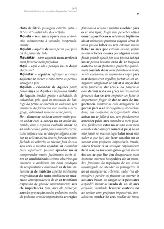 [ 47 ]
Dicionário Prático de Locuções e Expressões Correntes

duto de Sílvio passagem estreita entre o
3.º e o 4.º ventrículos do encéfalo
Aquela – sem mais aquela sem cerimónia; subitamente; à vontade; inesperadamente
Aquém – aquém de mais perto que; para
cá de; para este lado
Aquentar – nem aquenta nem arrefenta
nem favorece nem prejudica
Aqui – aqui e ali a pedaços vai-te daqui
deixa‑me!
Aquietar – aquietar refrescar a cabeça
aquietar‑se meter o rabo entre as pernas;
sossegar o pito
Aquiles – calcanhar de Aquiles ponto
fraco lança de Aquiles a imprensa tendão
de Aquiles tendão grosso e achatado, do
calcanhar, pelo qual os músculos da barriga da perna se inserem no calcâneo (em
memória do ferimento que matou o herói
grego, vulnerável somente nesse ponto)
Ar – alimentar‑se de ar comer muito pouco andar com a cabeça no ar andar distraído, com o espírito exaltado andar no
ar andar com o juízo pouco assente; correr;
estar impaciente; ser dito por alguns; constar ao ar livre a céu aberto; fora de recinto
fechado ou coberto; ao relento; fora de casa
aos ares à mostra apanhar ar caminhar
para espairecer; passear apanhar no ar
compreender muito facilmente; ouvir dizer ar condicionado sistema eléctrico que
mantém o ambiente em boas condições
de temperatura e humidade ar de luz vislumbre ar de mistério aspecto misterioso,
enigmático ar do rosto semblante ar enca‑
nado correspondência de ar ar triunfante
expressão de grande contentamento ares
de importância tom, ares de protecção
ares de protecção modos pedantes; modos
de pedante; ares de importância ar trágico

ar

fisionomia severa e sinistra assobiar para
o ar não ligar; fingir não perceber atirar
com o aparelho ao ar rebelar‑se baptismo
do ar iniciação; primeira viagem aérea de
uma pessoa beber os ares estimar muito
beber os ares por estimar muito; gostar
muito de beber os ares por alguém manifestar grande afecto por essa pessoa cabeça
no ar pessoa leviana cano de ar traqueia
castelos no ar fantasias; projectos quiméricos corrente de ar correspondência de ar;
vento encanado; ar encanado cuspir para
o ar demonstrar orgulho; jactar‑se; ser arrogante; vangloriar‑se dar ar a arejar dar
ares parecer‑se dar ares a, de parecer‑se
com dar um ar da sua graça sorrir; marcar
presença dar‑se ares emproar‑se; fazer‑se
importante; fingir de dar‑se ares de im‑
portância mostrar‑se com arrogância de
pernas para o ar de cangalhas; de catrâmbias; em confusão; desorganizado dizer
coisas no ar falar à toa, sem fundamento
entender pelos ares entender a meia palavra, facilmente estar no ar não estar bem
assente estar sempre com o(s) pé(s) no ar
não parar no mesmo lugar falar no ar não
saber o que (se) diz fazer castelos no ar
sonhar com projectos impossíveis, irrealizáveis fender o ar avançar rapidamente
ferir o ar, os ares com gritos gritar muito
foi um ar que lhe deu desapareceu num
instante; morreu hospedeira do ar membro feminino da tripulação de um avião
encarregado de atender os passageiros ir
ao ar malograr‑se; rebentar; subir (na atmosfera); perder‑se; frustrar‑se; morrer ir
aos ares irritar‑se; zangar‑se ir pelos ares
explodir; irritar‑se lavado de ar, de ares
arejado; ventilado levantar castelos no
ar sonhar com projectos impossíveis, irrealizáveis mudar de ares mudar de terra;

 