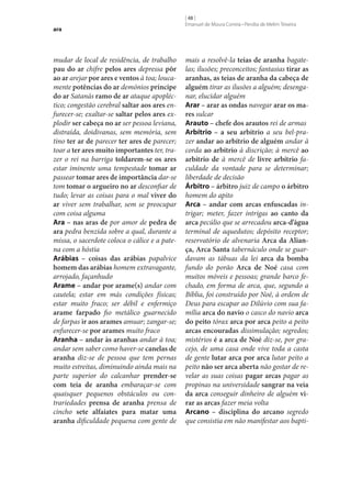 ara

mudar de local de residência, de trabalho
pau do ar chifre pelos ares depressa pôr
ao ar arejar por ares e ventos à toa; loucamente potências do ar demónios príncipe
do ar Satanás ramo de ar ataque apopléctico; congestão cerebral saltar aos ares enfurecer‑se; exaltar‑se saltar pelos ares explodir ser cabeça no ar ser pessoa leviana,
distraída, doidivanas, sem memória, sem
tino ter ar de parecer ter ares de parecer;
toar a ter ares muito importantes ter, trazer o rei na barriga toldarem‑se os ares
estar iminente uma tempestade tomar ar
passear tomar ares de importância dar‑se
tom tomar o argueiro no ar desconfiar de
tudo; levar as coisas para o mal viver do
ar viver sem trabalhar, sem se preocupar
com coisa alguma
Ara – nas aras de por amor de pedra de
ara pedra benzida sobre a qual, durante a
missa, o sacerdote coloca o cálice e a patena com a hóstia
Arábias – coisas das arábias papalvice
homem das arábias homem extravagante,
arrojado, façanhudo
Arame – andar por arame(s) andar com
cautela; estar em más condições físicas;
estar muito fraco; ser débil e enfermiço
arame farpado fio metálico guarnecido
de farpas ir aos arames amuar; zangar‑se;
enfurecer‑se por arames muito fraco
Aranha – andar às aranhas andar à toa;
andar sem saber como haver‑se canelas de
aranha diz‑se de pessoa que tem pernas
muito estreitas, diminuindo ainda mais na
parte superior do calcanhar prender‑se
com teia de aranha embaraçar‑se com
quaisquer pequenos obstáculos ou contrariedades prensa de aranha prensa de
cincho sete alfaiates para matar uma
aranha dificuldade pequena com gente de

[ 48 ]
Emanuel de Moura Correia • Persília de Melim Teixeira

mais a resolvê-la teias de aranha bagatelas; ilusões; preconceitos; fantasias tirar as
aranhas, as teias de aranha da cabeça de
alguém tirar as ilusões a alguém; desenganar, elucidar alguém
Arar – arar as ondas navegar arar os ma‑
res sulcar
Arauto – chefe dos arautos rei de armas
Arbítrio – a seu arbítrio a seu bel-prazer andar ao arbítrio de alguém andar à
corda ao arbítrio à discrição; à mercê ao
arbítrio de à mercê de livre arbítrio faculdade da vontade para se determinar;
liberdade de decisão
Árbitro – árbitro juiz de campo o árbitro
homem do apito
Arca – andar com arcas enfuscadas intrigar; meter, fazer intrigas ao canto da
arca pecúlio que se arrecadou arca-d’água
terminal de aquedutos; depósito receptor;
reservatório de alvenaria Arca da Alian‑
ça, Arca Santa tabernáculo onde se guardavam as tábuas da lei arca da bomba
fundo do porão Arca de Noé casa com
muitos móveis e pessoas; grande barco fechado, em forma de arca, que, segundo a
Bíblia, foi construído por Noé, à ordem de
Deus para escapar ao Dilúvio com sua família arca do navio o casco do navio arca
do peito tórax arca por arca peito a peito
arcas encouradas dissimulação; segredos;
mistérios é a arca de Noé diz‑se, por gracejo, de uma casa onde vive toda a casta
de gente lutar arca por arca lutar peito a
peito não ser arca aberta não gostar de revelar as suas coisas pagar arcas pagar as
propinas na universidade sangrar na veia
da arca conseguir dinheiro de alguém vi‑
rar as arcas fazer meia volta
Arcano – disciplina do arcano segredo
que consistia em não manifestar aos bapti-

 