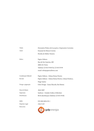 Título:

Dicionário Prático de Locuções e Expressões Correntes

Autor:

Emanuel de Moura Correia
Persília de Melim Teixeira

Editor:

Papiro Editora
Rua de Sta Catarina, 489
4000-451 Porto
Telefone 22 010 39 00 Fax 22 010 39 99
email: info@papiroeditora.com

Coordenação Editorial

Papiro Editora - Liliana Roma Pereira

Revisão

Papiro Editora - Liliana Roma Pereira, Liliana Pacheco,
Hugo Santos

Design e paginação

Folio Design - Joana Macedo, Rui Batista

Data de Edição:

Abril 2007

Impressão:

Satelicor - Estúdio Gráfico (Odivelas)

Distribuição:

BUK distribuição (Telefone 22 010 39 00)

ISBN:

978-989-8056-99-1

Depósito Legal:

256171/07

Patrocínio

 