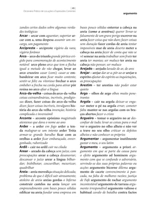 [ 49 ]
Dicionário Prático de Locuções e Expressões Correntes

zandos certos dados sobre algumas verdades teológicas
Arcar – arcar com aguentar; suportar ar‑
car com a, uma despesa assumir um encargo, um pagamento
Arcipreste – arcipreste vigário da vara;
vigário forâneo
Arco – arco do triunfo grande pórtico erigido para comemoração de acontecimento
notável arco pleno arco que tem a flecha
igual a metade do vão chegar, levar ao
arco cruzeiro casar (com); casar‑se em‑
bandeirar em arco ficar muito contente;
sentir‑se feliz ou vitorioso frechar o arco
embeber a frecha na corda para atirar pôr
resina no arco afiar a língua
Arco-da-velha – coisas do arco-da-velha
coisas extraordinárias, incríveis, prodigiosas dizer, fazer coisas do arco-da-velha
dizer, fazer coisas incríveis, invulgares his‑
tória do arco-da-velha invenção; história
complicada e inverosímil
Arconte – arconte epónimo magistrado
ateniense que dava o nome ao ano
Arder – a arder em fogo arder a ten‑
da malograr‑se um intento arder Tróia
armar‑se grande barulho ficar com as
orelhas a arder ficar embaraçado, envergonhado, ruborizado
Ardil – cair no ardil cair na cilada
Arear – areado da cabeça sem juízo; com
preocupações arear a cabeça desanuviar;
descansar o juízo arear a língua bilhardar; bisbilhotar; coscuvilhar; mexericar;
quadrilhar
Areia – areia movediça situação delicada;
problema de que é difícil sair airosamente;
atoleiro de areia areias gordas o Inferno
construir castelos na areia lançar um
empreendimento com bases pouco sólidas
edificar na areia fundar uma empresa em

argumento

bases pouco sólidas enterrar a cabeça na
areia (como a avestruz) querer livrar‑se
falsamente de um grave perigo escrever na
areia fazer coisa que não dure; fazer coisas
sem duração fazer cordas de areia tentar
impossíveis mar de areia deserto meter a
cabeça na areia fazer de conta que não se
vê semear na areia trabalhar sem fruto ter
areia ter manias; ser maluco ter areia na
cabeça não pensar; ser maluco
Arejado – arejado lavado de ar, de ares
Arejar – arejar dar ar a; pôr ao ar arejar o
espírito afastar do espírito as inquietações,
as preocupações
Arestim – ter arestins não poder estar
quieto
Argo – olhos de argo olhos muito penetrantes
Argola – cair na argola deixar‑se enganar meter o pé na argola errar; cometer
falta manter‑se nas argolas com os bra‑
ços abertos fazer o cristo
Argueiro – tomar o argueiro no ar desconfiar de tudo; levar as coisas para o mal
ver o argueiro no olho alheio e não ver
a trave no seu olho criticar os defeitos
alheios e não conhecer os próprios
Argumentar – argumentar inutilmente
gastar o meu, o seu latim
Argumento – argumento a priori argumento em que se parte da causa para
o efeito argumento ad hominem argumento com que se confunde o adversário,
servindo‑se das suas próprias palavras ou
acções argumento bicorne dilema argu‑
mento de cacete convencimento à pancada, na falta de melhores razões; justiça
de Fafe argumento de rachar argumento
incontestável argumento de tarraxa argumento irrespondível argumento valioso e
habitual cavalo de batalha contra factos

 
