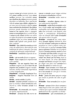 [ 51 ]
Dicionário Prático de Locuções e Expressões Correntes

enganar armar pé arranjar pretexto, motivo armar sarilho provocar rixas armar
sarilhos provocar um escândalo armar
um chinfrim dos diabos provocar grande
desordem ou balbúrdia; fazer espectáculo
ridículo armar uma cilada a alguém lançar uma casca de laranja a alguém armar
uma confusão dos demónios, dos diabos
provocar grande desordem ou balbúrdia
armar‑se em esperto altear o papagaio
armar‑se em pimpão fazer‑se mais do que
é armar‑se em vítima atribuir aos outros
as culpas dos próprios actos armar‑se para
combater pegar em armas armar‑se um
trinta-e-um explodir uma grande desordem, confusão
Armário – fase, idade do armário período
crítico da adolescência, observado por uma
indefinição de valores e situações, e por uma
conquista de afirmação comportamental
Armistício – armistício suspensão de armas
Arola – cair na arola deixar‑se enganar
Arpar – ficar a arpar ficar empanturrado
(com comida)
Arqueiro – de um arqueiro fazer um
cavaleiro exagerar um facto fazer de um
arqueiro um cavaleiro exagerar manifestamente; atribuir demasiada importância
a coisas insignificantes
Arquitecto – o Grande Arquitecto Deus
Arquivo – Arquivo Nacional Torre do
Tombo
Arraia – arraia-miúda (a) plebe
Arraial – assentar arraiais estabelecer‑se;
fixar‑se; instalar‑se fazer arraial falar alto;
divertir‑se; ralhar levantar arraial ir‑se
embora
Arrancada – de arrancada com ímpeto;
de repente; impetuosamente
Arrancar – arrancar da vida morrer ar‑

arrastamento

rancar o coração causar mágoa extrema
de arrancar castanheiros violento.
Arranchar – arranchar andar, meter‑se
de réstia
Arranhar – arranhar alguma coisa ter
um conhecimento imperfeito
Arranjado – andar bem arranjado andar
bem vestido andar mal arranjado andar
maltrapilho, mal vestido estar bem arran‑
jado estar arriscado a um desgosto; estar
sujeito a consequências desagradáveis;
estar em situação difícil estás arranjado!
não quisera estar-te na pele!
Arranjar – arranja-te! faz como entenderes arranjar alguém maltratá-la; dizer
mal dela arranjar corda para se enforcar
prejudicar‑se; cavar a própria ruína; juntar lenha para se queimar arranjar lenha
para se queimar trabalhar em seu próprio
prejuízo arranjar pretexto, motivo armar
pé arranjar um bom nicho conseguir um
emprego rendoso e de pouco trabalho ar‑
ranjar um (bom) par de botas meter‑se
em maus lençóis, em sérias dificuldades
arranjar um buraco conseguir um emprego; alugar casa para viver arranjar‑se à
custa dos outros ter ninhos de cuco
Arranjo – fazer arranjo convir fazer um
arranjo combinar sem arranjo ao desdém
ter o seu arranjo ter com que ir vivendo;
ter o seu pé-de‑meia
Arrás – panos de arrás tapeçaria antiga
que ornava as paredes das salas ou galerias; rás
Arrasado – ficar arrasado ficar em fanicos
Arrasar – arrasar deitar abaixo arrasar a
vista dirigi-la rente com o plano, onde está
o objecto que se quer examinar arrasar um
navio destruir‑lhe o aparelho e as bordas
Arrastamento – por arrastamento por

 
