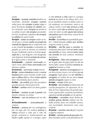 [ 53 ]
Dicionário Prático de Locuções e Expressões Correntes

sovela
Arrepiar – arrepiar caminho desdizer‑se;
retroceder; desandar arrepiar carreira
voltar para trás arrepiar o peixe salgar o
peixe levemente arrepiar os cabelos causar tremendo susto arrepiar‑se porem‑se
os cabelos em pé a de arrepiar assustador;
terrível; arrepiante; espantoso de arrepiar
os cabelos de causar medo
Arrepio – andar ao arrepio andar ao invés do que é costume andar ao arrepio da
vontade de alguém não se conformar com
a sua vontade ao arrepio a contrapelo; ao
pospelo; ao revés; às avessas; ao contrário
do que é habitual; contra a corrente ao ar‑
repio de a, com desgosto; com desagrado;
com desprazer de ir ao arrepio da corren‑
te ir água acima, a montante
Arrevesado – carácter arrevesado carácter torto, difícil frase arrevesada frase
obscura, confusa
Arrevessar – arrevessar a alma morrer
Arriar – arriar a bandeira render‑se arriar
bandeira dar‑se por vencido; render‑se ar‑
riar o calhau defecar; obrar arriar sujeira
dizer obscenidades; fazer asneira
Arriba – ala arriba! grito dos pescadores
quando puxam o barco para terra
Arribar – arribar meter em cheio; ganhar
terra
Arrimar – arrimar os pés à parede não
desistir; obstinar‑se; teimar
Arriosca – cair na arriosca cair na cilada
Arriscadamente – arriscadamente à
ventura
Arriscar – arriscar pôr em contingência;
pôr em jogo; pôr em ventura arriscar a
cabeça arriscar a vida; pôr a vida em
perigo; aventurar‑se temerariamente ar‑
riscar a pele sujeitar‑se a perigos; expor

arrotar

a vida arriscar a vida expor‑se a perigos
arriscar‑se atirar‑se de cabeça; dar o corpo ao manifesto; lançar os dados; meter‑se
em andanças, em aventuras; meter‑se de
cabeça; tentar a sorte não arriscar a vida
ter amor à pele não se arriscar jogar pela
certa; ter amor ao pêlo quem não arrisca
não petisca quem não tenta, nunca há-de
conseguir nada
Arroba – às arrobas em quantidade grande e indeterminada contar por arrobas
exagerar muito as coisas
Arrocho – dar‑lhe para o arrocho ter
inclinação para fazer mal ser torto como
um arrocho ser mau, teimoso torto como
um arrocho de mau carácter; intratável;
má pessoa
Arrogância – falar com arrogância cantar de galo; falar de papo; falar do alto da
burra; falar, cantar de poleiro mostrar ar‑
rogância levantar a crista
Arrogante – mostrar‑se arrogante pôr‑se
em bicos de pés; trazer o rei na barriga ser
arrogante cuspir para o ar ser soberbo e
arrogante ser senhor do seu nariz tomar
atitude arrogante erguer a crista
Arrojar – arrojar deitar fora
Arromba – de arromba de esbarrunto; de
escacha-pessegueiro; de espavento; de estalo; de truz; espaventoso; de grande espavento; espectacular; excelente; assombroso;
espantoso ser de arromba ser de espicha
Arrombar – arrombar meter dentro ar‑
rombar portas abertas realizar um trabalho já feito; fazer um trabalho custoso,
sem necessidade; demonstrar uma coisa
evidente
Arrostar – arrostar com ela pôr (o) peito
a alguma empresa
Arrotar – arrotar postas de pescada alardear; bazofiar; jactar‑se de abundância; ter

 