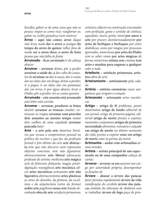 arroz

bazófia; gabar‑se de uma coisa que não se
possui; impor‑se como rico; vangloriar‑se;
gabar‑se; exibir grandeza (sem motivo)
Arroz – aqui não comes arroz daqui
não levas nada dar o arroz a castigar do
tempo do arroz de quinze velho; fora de
moda ser o arroz-doce, o arroz de festa
pessoa que não falta às festas
Arruinado – ficar arruinado ir de cabeça
abaixo
Arruinar – arruinar deitar, pôr a perder
arruinar a saúde de, a dar cabo do canastro de arruinar‑se dar à casca; dar à costa;
dar ao chão; dar em droga; deitar a perder;
ir a pique; ir ao chão; dar em pantanas;
dar em terra; ir por água abaixo; levar o
Diabo; pôr a perder; ter as costas quentes
Arrumado – este assunto está arrumado
esta lebre está corrida
Arrumar – arrumar, pendurar as botas
desistir arrumar as trouxas emalar; entrouxar as roupas arrumar com proveito
dois assuntos ao mesmo tempo matar
dois coelhos de uma cajadada arrumar
pancada bater
Arte – a arte pela arte doutrina literária que recusa o compromisso pessoal ou
político do escritor e que faz da perfeição
formal o fim último da arte arte abstrac‑
ta arte que não descreve nem representa
objectos concretos; arte não figurativa;
abstraccionismo arte liberal advocacia;
profissão de artista; medicina arte mágica
arte de feiticeiro; feitiçaria; magia; prestidigitação; manigância arte mecânica ofício artes mecânicas artesanato arte não
figurativa abstraccionismo artes plásticas
as artes do desenho, da pintura, da escultura e da arquitectura (artes da forma)
nobre arte pugilismo nona arte banda desenhada obra de arte artefacto primoroso,

[ 54 ]
Emanuel de Moura Correia • Persília de Melim Teixeira

artístico; objecto ou construção executados
com perfeição, gosto e sentido de estética;
aqueduto; muro; ponte; túnel por amor à
arte por prazer; desinteressadamente por
artes de berliques e berloques por artes
diabólicas; como por magia; por processos
ignorados, misteriosos por artes do Diabo
sem se saber como por artes mágicas de
forma misteriosa sétima arte cinema tem
artes e manhas para enganar a qualquer
sabe-a toda
Artefacto – artefacto primoroso, artís‑
tico obra de arte
Arteiramente – arteiramente pela calada
Artéria – artérias coronárias vasos sanguíneos que irrigam o coração
Artesanato – artesanato artes mecânicas
Artigo – artigo de fé problema, ponto
doutrinário artigo de fundo editorial de
um jornal; artigo de primeira página; editorial artigo de morte prestes a expirar;
momento; conjuntura artigos de primeira
necessidade alimentos, vestuário e calçado
em artigo de morte no último momento
da vida; prestes a expirar estar em artigo
de morte estar às portas da morte
Artimanha – andar com artimanhas armar enredos
Artista – artista principal de um espec‑
táculo ou de uma companhia cabeça de
cartaz
Arvorar – arvorar‑se em assumir um cargo por autoridade própria; desempenhar
as funções de
Árvore – abanar a árvore das patacas
fazer fortuna rapidamente árvore da vida
ramificação do cerebelo árvore das pata‑
cas símbolo da obtenção de dinheiro sem
se trabalhar árvore de fogo peça de piro-

 