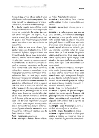 [ 55 ]
Dicionário Prático de Locuções e Expressões Correntes

tecnia de boa árvore o bom fruto de uma
vida honesta as boas obras esquecer a flo‑
resta para só ver a árvore agarrar‑se unicamente ao pormenor na árvore em pé
Ás – ás do volante automobilista muito
hábil; automobilista que se distinguiu em
provas de competição dar sota e ás exceder; levar vantagem (em disputa, etc.);
mostrar‑se mais fino, mais valente que outro girar os ases percorrer; vaguear em ser
um ás ser o número um; ser o primeiro na
sua espécie
Asa – abrir as asas voar; deixar fugir
acolher‑se às asas de alguém tomá-lo por
patrono ou defensor; refugiar‑se sob a sua
protecção andar de asa caída andar desanimado, abatido, murcho arrastar a asa
cortejar; fazer namoro a; namorar; namoriscar arrastar a asa a cobiçar; cortejar; requebrar; namorar; namoriscar asa de pau
sova; tunda bater a asa adejar; esvoaçar;
pairar; fazer namoro a; namoriscar; cortejar; fugir; ir‑se embora; morrer; sair apressadamente bater as asas fugir; adejar;
pairar; esvoaçar; tomar ala com asas nos
pés a toda a velocidade cortar as asas a al‑
guém tirar a liberdade de acção a alguém
dar asas soltar a rédea; dar liberdade en‑
colher as asas perder a ambição estar com
um grão na asa, ter um grão na asa estar
alegre; estar levemente embriagado estar
de asa caída estar em mau estado de saúde
ou de fortuna golpe de asa proeza querer
voar sem ter asas empreender qualquer
coisa sem ter os meios para o conseguir ter
asas ir depressa ter asas nos pés andar depressa; fugir ter chumbo na asa estar muito doente ou embriagado voar nas asas da
fama tornar‑se célebre
Asco – fazer asco causar nojo
Ásia – a Europa, a Ásia e a África o Mun-

aspirar

do Antigo Ásia Velho Continente
Asiático – luxo asiático luxo excessivo
estilo asiático prolixo, ornamentado com
excesso
Asnear – asnear fugir o burro para a cevada
Asneira – a cada pergunta sua asneira
cada cavadela, sua minhoca almanaque
de asneiras pessoa que diz muitos disparates asneira puxa asneira um erro, uma
falta pode levar a reincidências, a recaídas
frequentes; uma desgraça nunca vem só
asneira quadrada mentira redonda, gorda, chapada, completa; tolice de marca
maior dizer ou fazer asneira dar patada
dizer asneiras meter água fazer asneira
arriar sujeira; meter a pata na poça fazer
asneiras dar com a cabeça nas, pelas paredes; meter água fazer uma asneira dar
uma topada
Asno – asno quadrado pessoa muito grosseira, muito ignorante com cara de asno
de boca aberta; desapontado ficar com
cara de asno sofrer uma grande decepção
pedaço de asno indivíduo estúpido, parvo,
imbecil ser um asno chapado, um pedaço
de asno ser pessoa estúpida, ignorante, estouvada, malévola, imbecil
Aspa – Aspa cruz de Santo André
Aspecto – aspecto de pessoa compro‑
metida cara de réu aspecto de quem está
preocupado cara de caso aspecto miste‑
rioso, enigmático ar de mistério sob este
aspecto neste contexto sob o aspecto de
do ponto de vista de
Asperges – capa de asperges a que o sacerdote usa em alguns actos solenes
Áspide – língua de áspide má-língua
Aspirar – aspirar levantar os olhos para
aspirar a enfeitar‑se, pentear‑se para; ter
desejo veemente de; pretender; ambicionar

 