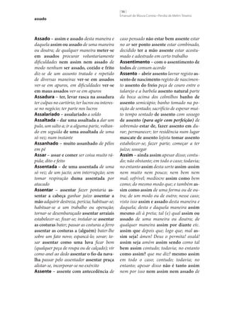 assado

Assado – assim e assado desta maneira e
daquela assim ou assado de uma maneira
ou doutra; de qualquer maneira meter‑se
em assados procurar voluntariamente
dificuldades nem assim nem assado de
modo nenhum ser assado, cozido e frito
diz‑se de um assunto tratado e repetido
de diversas maneiras ver‑se em assados
ver‑se em apuros, em dificuldades ver‑se
em maus assados ver‑se em apuros
Assadura – ter, levar rasca na assadura
ter culpas no cartório; ter lucros ou interesse no negócio; ter parte nos lucros
Assalariado – assalariado a soldo
Assaltada – dar uma assaltada a dar um
pulo, um salto a; ir a alguma parte, voltando em seguida de uma assaltada de uma
só vez; num instante
Assanhado – muito assanhado de pêlos
em pé
Assar – assar e comer ser coisa muito rápida; dito e feito
Assentada – de uma assentada de uma
só vez; de um jacto; sem interrupção; sem
tomar respiração duma assentada por
atacado
Assentar – assentar fazer pontaria as‑
sentar a cabeça ganhar juízo assentar a
mão adquirir destreza, perícia; habituar‑se;
habituar‑se a um trabalho ou operação;
tornar‑se desembaraçado assentar arraiais
estabelecer‑se; fixar‑se; instalar‑se assentar
as costuras bater; passar as costuras a ferro
assentar as costuras a (alguém) bater‑lhe
sobre um fato novo; espancá-lo; sovar; tosar assentar como uma luva ficar bem
(qualquer peça de roupa ou de calçado); vir
como anel ao dedo assentar o fio da nava‑
lha passar pelo assentador assentar praça
alistar‑se, incorporar‑se no exército
Assente – assente com antecedência de

[ 56 ]
Emanuel de Moura Correia • Persília de Melim Teixeira

caso pensado não estar bem assente estar
no ar ser ponto assente estar combinado,
decidido ter a mão assente estar acostumado e adestrado em certo trabalho
Assentimento – com o assentimento de
todos de comum acordo
Assento – abrir assento lavrar registo as‑
sento de nascimento registo de nascimento assento do freio peça de couro entre o
talarejo e a barbela assento natural parte
da boca acima dos colmilhos banho de
assento semicúpio; banho tomado na posição de sentado; sacrifício de esperar muito tempo sentado de assento com sossego
de assento (para agir com perfeição) de
sobremão estar de, fazer assento em durar; permanecer; ter residência num lugar
mascate de assento lojista tomar assento
estabelecer‑se; fazer parte; começar a ter
juízo; sossegar
Assim – ainda assim apesar disso; contudo; não obstante; em todo o caso; todavia;
no entanto assim desta sorte assim-assim
nem muito nem pouco; nem bem nem
mal; sofrível; medíocre assim como bem
como; do mesmo modo que; e também as‑
sim como assim de uma forma ou de outra; de um modo ou de outro; nesse caso;
visto isso assim e assado desta maneira e
daquela; desta e daquela maneira assim
mesmo ali à preta; tal (e) qual assim ou
assado de uma maneira ou doutra; de
qualquer maneira assim por diante etc.
assim que depois que; logo que; mal as‑
sim seja! ámen! Deus o permita! oxalá!
assim seja amém assim sendo como tal
bem assim contudo; todavia; no entanto
como assim? que me diz? mesmo assim
em todo o caso; contudo; todavia; no
entanto; apesar disso não é tanto assim
nem por isso nem assim nem assado de

 