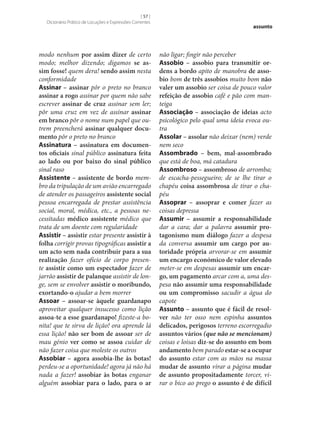 [ 57 ]
Dicionário Prático de Locuções e Expressões Correntes

modo nenhum por assim dizer de certo
modo; melhor dizendo; digamos se as‑
sim fosse! quem dera! sendo assim nesta
conformidade
Assinar – assinar pôr o preto no branco
assinar a rogo assinar por quem não sabe
escrever assinar de cruz assinar sem ler;
pôr uma cruz em vez de assinar assinar
em branco pôr o nome num papel que outrem preencherá assinar qualquer docu‑
mento pôr o preto no branco
Assinatura – assinatura em documen‑
tos oficiais sinal público assinatura feita
ao lado ou por baixo do sinal público
sinal raso
Assistente – assistente de bordo membro da tripulação de um avião encarregado
de atender os passageiros assistente social
pessoa encarregada de prestar assistência
social, moral, médica, etc., a pessoas necessitadas médico assistente médico que
trata de um doente com regularidade
Assistir – assistir estar presente assistir à
folha corrigir provas tipográficas assistir a
um acto sem nada contribuir para a sua
realização fazer ofício de corpo presente assistir como um espectador fazer de
jarrão assistir de palanque assistir de longe, sem se envolver assistir o moribundo,
exortando-o ajudar a bem morrer
Assoar – assoar‑se àquele guardanapo
aproveitar qualquer insucesso como lição
assoa-te a esse guardanapo! fizeste-a bonita! que te sirva de lição! ora aprende lá
essa lição! não ser bom de assoar ser de
mau génio ver como se assoa cuidar de
não fazer coisa que moleste os outros
Assobiar – agora assobia‑lhe às botas!
perdeu‑se a oportunidade! agora já não há
nada a fazer! assobiar às botas enganar
alguém assobiar para o lado, para o ar

assunto

não ligar; fingir não perceber
Assobio – assobio para transmitir or‑
dens a bordo apito de manobra de asso‑
bio bom de três assobios muito bom não
valer um assobio ser coisa de pouco valor
refeição de assobio café e pão com manteiga
Associação – associação de ideias acto
psicológico pelo qual uma ideia evoca outra
Assolar – assolar não deixar (nem) verde
nem seco
Assombrado – bem, mal-assombrado
que está de boa, má catadura
Assombroso – assombroso de arromba;
de escacha-pessegueiro; de se lhe tirar o
chapéu coisa assombrosa de tirar o chapéu
Assoprar – assoprar e comer fazer as
coisas depressa
Assumir – assumir a responsabilidade
dar a cara; dar a palavra assumir pro‑
tagonismo num diálogo fazer a despesa
da conversa assumir um cargo por au‑
toridade própria arvorar‑se em assumir
um encargo económico de valor elevado
meter‑se em despesas assumir um encar‑
go, um pagamento arcar com a, uma despesa não assumir uma responsabilidade
ou um compromisso sacudir a água do
capote
Assunto – assunto que é fácil de resol‑
ver não ter osso nem espinha assuntos
delicados, perigosos terreno escorregadio
assuntos vários (que não se mencionam)
coisas e loisas diz‑se do assunto em bom
andamento bem parado estar‑se a ocupar
do assunto estar com as mãos na massa
mudar de assunto virar a página mudar
de assunto propositadamente torcer, virar o bico ao prego o assunto é de difícil

 