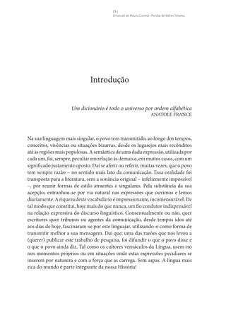 []
Emanuel de Moura Correia • Persília de Melim Teixeira

Introdução
Um dicionário é todo o universo por ordem alfabética
ANATOLE FRANCE

Na sua linguagem mais singular, o povo tem transmitido, ao longo dos tempos,
conceitos, vivências ou situações bizarras, desde os lugarejos mais recônditos
até às regiões mais populosas. A semântica de uma dada expressão, utilizada por
cada um, foi, sempre, peculiar em relação às demais e, em muitos casos, com um
significado justamente oposto. Daí se aferir ou referir, muitas vezes, que o povo
tem sempre razão – no sentido mais lato da comunicação. Essa oralidade foi
transposta para a literatura, sem a sonância original – infelizmente impossível
–, por reunir formas de estilo atraentes e singulares. Pela substância da sua
acepção, entranhou-se por via natural nas expressões que ouvimos e lemos
diariamente. A riqueza deste vocabulário é impressionante, incomensurável. De
tal modo que constitui, hoje mais do que nunca, um fio condutor indispensável
na relação expressiva do discurso linguístico. Consensualmente ou não, quer
escritores quer tribunos ou agentes da comunicação, desde tempos idos até
aos dias de hoje, fascinaram-se por este linguajar, utilizando-o como forma de
transmitir melhor a sua mensagem. Daí que, uma das razões que nos levou a
(querer) publicar este trabalho de pesquisa, foi difundir o que o povo disse e
o que o povo ainda diz. Tal como os cultores vernáculos da Língua, usem-no
nos momentos próprios ou em situações onde estas expressões peculiares se
inserem por natureza e com a força que as carrega. Sem aspas. A língua mais
rica do mundo é parte integrante da nossa História!

 
