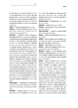 [ 59 ]
Dicionário Prático de Locuções e Expressões Correntes

po até hoje por enquanto até já! até breve! até mais não o mais possível até não
querer mais à tripa-forra até o momento
actual por enquanto até que enfim! finalmente! até sempre! até logo!; até mais ver!
até ulterior exame de quarentena mas até
senão que
Atear – atear uma fogueira fazer fogo
Atença – estar às atenças de não contar
para viver senão com os favores de; ter
confiança em; depender de
Atenção – atenção! sentido! chamar a
atenção geral pôr‑se em evidência chamar
a atenção para um problema imprevisto
levantar a lebre chamar a atenção sobre
si estar na berlinda chamar a atenção
dar na vista, nas vistas; dar, pôr em relevo chamar muito a atenção fazer espécie
(a alguém) com atenção com olhos de ver
dar atenção a dar bola a em atenção a em
nome de; por amor de; por respeito a; tendo em conta; por consideração a estar sem
atenção nem actividade andar a dormir
firmar a atenção fixar merecer atenção
entrar em linha de conta não dar atenção
não dar orelhas não prestar atenção não
dar cavaco; fazer orelhas, ouvidos de mercador prestar atenção fazer reparo; tomar
sentido prestar atenção a pôr os olhos em
prestar muita atenção (ao que se ouve)
ser todo ouvidos procurar chamar a aten‑
ção meter‑se à cara sem atenção às tontas;
por maior; sem contemplações; sem tento
sem dar atenção nenhuma como se nada
fosse
Atendedor – atendedor de chamadas
secretária electrónica; aparelho de atendimento e de gravação de mensagens telefónicas
Atender – atender chegar‑se à razão, ao
rego; fazer caso de atender a ter em vista,

atirar

em conta não atender às coisas que faz
não saber onde tem, traz a cabeça não
atender em perder de vista sem atender a
razões à fina força
Atentamente – atentamente com olhos
de ver; a tento
Atentar – atentar dar com os olhos
Atento – atento que visto que estar aten‑
to estar a postos
Aterrorizado – sentir‑se aterrorizado
ficar sem pinga de sangue
Atiçar – atiçar uma contenda deitar azeite no lume
Atilho – não ter atilho nem vencilho não
ter ponta por onde se possa pegar sem ati‑
lho nem vencilho sem préstimo
Átimo – num átimo num instante
Atinar – atinar com alguém gostar de alguém; dar‑se bem com alguém
Atingir – atingir ir ao chão atingir certos
limites ou ultrapassá-los tocar, passar as
raias atingir o objectivo procurado acertar na muche não atingir a justa medida
pecar por defeito
Atirar – atirar à cabeça acusar; ultrajar
alguém, principalmente numa discussão
atirar a pedra e esconder a mão dissimular um mal que se fez; fazer o mal,
fingindo‑se inocente atirar a primeira
pedra ser o primeiro a acusar, estando
comprometido atirar ao mundo abandonar atirar barro à parede ver se tem bom
êxito qualquer plano atirar com a albarda
(ao ar) libertar‑se duma sujeição; sacudir
o jugo, os arreios; opor‑se a; abandonar o
ofício; fazer reclamações atirar com o apa‑
relho ao ar rebelar‑se atirar dinheiro às
rebatinhas atirá-lo à multidão para que
o apanhe, atropelando‑se atirar pela ja‑
nela atirar fora; desperdiçar; malbaratar
atirar‑se vir de grupo atirar‑se de cabeça

 