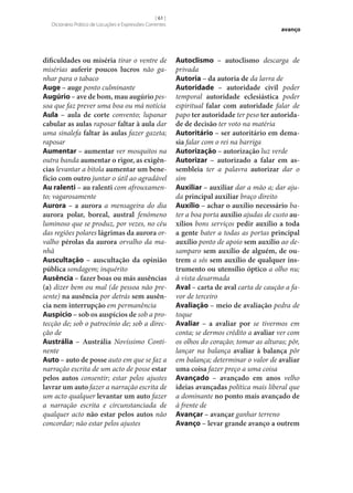 [ 61 ]
Dicionário Prático de Locuções e Expressões Correntes

dificuldades ou miséria tirar o ventre de
misérias auferir poucos lucros não ganhar para o tabaco
Auge – auge ponto culminante
Augúrio – ave de bom, mau augúrio pessoa que faz prever uma boa ou má notícia
Aula – aula de corte convento; lupanar
cabular as aulas raposar faltar à aula dar
uma sinalefa faltar às aulas fazer gazeta;
raposar
Aumentar – aumentar ver mosquitos na
outra banda aumentar o rigor, as exigên‑
cias levantar a bitola aumentar um bene‑
fício com outro juntar o útil ao agradável
Au ralenti – au ralenti com afrouxamento; vagarosamente
Aurora – a aurora a mensageira do dia
aurora polar, boreal, austral fenómeno
luminoso que se produz, por vezes, no céu
das regiões polares lágrimas da aurora orvalho pérolas da aurora orvalho da manhã
Auscultação – auscultação da opinião
pública sondagem; inquérito
Ausência – fazer boas ou más ausências
(a) dizer bem ou mal (de pessoa não presente) na ausência por detrás sem ausên‑
cia nem interrupção em permanência
Auspício – sob os auspícios de sob a protecção de; sob o patrocínio de; sob a direcção de
Austrália – Austrália Novíssimo Continente
Auto – auto de posse auto em que se faz a
narração escrita de um acto de posse estar
pelos autos consentir; estar pelos ajustes
lavrar um auto fazer a narração escrita de
um acto qualquer levantar um auto fazer
a narração escrita e circunstanciada de
qualquer acto não estar pelos autos não
concordar; não estar pelos ajustes

avanço

Autoclismo – autoclismo descarga de
privada
Autoria – da autoria de da lavra de
Autoridade – autoridade civil poder
temporal autoridade eclesiástica poder
espiritual falar com autoridade falar de
papo ter autoridade ter peso ter autorida‑
de de decisão ter voto na matéria
Autoritário – ser autoritário em dema‑
sia falar com o rei na barriga
Autorização – autorização luz verde
Autorizar – autorizado a falar em as‑
sembleia ter a palavra autorizar dar o
sim
Auxiliar – auxiliar dar a mão a; dar ajuda principal auxiliar braço direito
Auxílio – achar o auxílio necessário bater a boa porta auxílio ajudas de custo au‑
xílios bons serviços pedir auxílio a toda
a gente bater a todas as portas principal
auxílio ponto de apoio sem auxílio ao desamparo sem auxílio de alguém, de ou‑
trem a sós sem auxílio de qualquer ins‑
trumento ou utensílio óptico a olho nu;
à vista desarmada
Aval – carta de aval carta de caução a favor de terceiro
Avaliação – meio de avaliação pedra de
toque
Avaliar – a avaliar por se tivermos em
conta; se dermos crédito a avaliar ver com
os olhos do coração; tomar as alturas; pôr,
lançar na balança avaliar à balança pôr
em balança; determinar o valor de avaliar
uma coisa fazer preço a uma coisa
Avançado – avançado em anos velho
ideias avançadas política mais liberal que
a dominante no ponto mais avançado de
à frente de
Avançar – avançar ganhar terreno
Avanço – levar grande avanço a outrem

 
