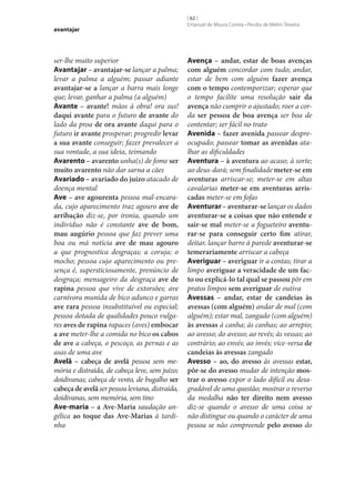 avantajar

ser‑lhe muito superior
Avantajar – avantajar‑se lançar a palma;
levar a palma a alguém; passar adiante
avantajar‑se a lançar a barra mais longe
que; levar, ganhar a palma (a alguém)
Avante – avante! mãos à obra! ora sus!
daqui avante para o futuro de avante do
lado da proa de ora avante daqui para o
futuro ir avante prosperar; progredir levar
a sua avante conseguir; fazer prevalecer a
sua vontade, a sua ideia, teimando
Avarento – avarento unha(s) de fome ser
muito avarento não dar sarna a cães
Avariado – avariado do juízo atacado de
doença mental
Ave – ave agourenta pessoa mal-encarada, cujo aparecimento traz agouro ave de
arribação diz‑se, por ironia, quando um
indivíduo não é constante ave de bom,
mau augúrio pessoa que faz prever uma
boa ou má notícia ave de mau agouro
a que prognostica desgraças; a coruja; o
mocho; pessoa cujo aparecimento ou presença é, supersticiosamente, prenúncio de
desgraça; mensageiro da desgraça ave de
rapina pessoa que vive de extorsões; ave
carnívora munida de bico adunco e garras
ave rara pessoa insubstituível ou especial;
pessoa dotada de qualidades pouco vulgares aves de rapina rapaces (aves) embocar
a ave meter‑lhe a comida no bico os cabos
de ave a cabeça, o pescoço, as pernas e as
asas de uma ave
Avelã – cabeça de avelã pessoa sem memória e distraída, de cabeça leve, sem juízo;
doidivanas; cabeça de vento, de bugalho ser
cabeça de avelã ser pessoa leviana, distraída,
doidivanas, sem memória, sem tino
Ave-maria – a Ave-Maria saudação angélica ao toque das Ave-Marias à tardinha

[ 62 ]
Emanuel de Moura Correia • Persília de Melim Teixeira

Avença – andar, estar de boas avenças
com alguém concordar com tudo; andar,
estar de bem com alguém fazer avença
com o tempo contemporizar; esperar que
o tempo facilite uma resolução sair da
avença não cumprir o ajustado; roer a corda ser pessoa de boa avença ser boa de
contentar; ser fácil no trato
Avenida – fazer avenida passear despreocupado; passear tomar as avenidas atalhar as dificuldades
Aventura – à aventura ao acaso; à sorte;
ao deus-dará; sem finalidade meter‑se em
aventuras arriscar‑se; meter‑se em altas
cavalarias meter‑se em aventuras arris‑
cadas meter‑se em fofas
Aventurar – aventurar‑se lançar os dados
aventurar‑se a coisas que não entende e
sair‑se mal meter‑se a fogueteiro aventu‑
rar‑se para conseguir certo fim atirar,
deitar, lançar barro à parede aventurar‑se
temerariamente arriscar a cabeça
Averiguar – averiguar ir a contas; tirar a
limpo averiguar a veracidade de um fac‑
to ou explicá-lo tal qual se passou pôr em
pratos limpos sem averiguar de outiva
Avessas – andar, estar de candeias às
avessas (com alguém) andar de mal (com
alguém); estar mal, zangado (com alguém)
às avessas à canha; às canhas; ao arrepio;
ao avesso; do avesso; ao revés; às vessas; ao
contrário; ao envés; ao invés; vice-versa de
candeias às avessas zangado
Avesso – ao, do avesso às avessas estar,
pôr‑se do avesso mudar de intenção mos‑
trar o avesso expor o lado difícil ou desagradável de uma questão; mostrar o reverso
da medalha não ter direito nem avesso
diz‑se quando o avesso de uma coisa se
não distingue ou quando o carácter de uma
pessoa se não compreende pelo avesso do

 