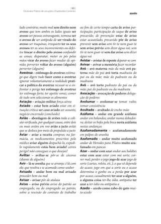 [ 63 ]
Dicionário Prático de Locuções e Expressões Correntes

lado contrário; muito mal sem direito nem
avesso que tem ambos os lados iguais ser
avesso ser pessoa extravagante, teimosa ser
o avesso de ser antípoda de ser virado do
avesso ser traquinas, irrequieto ter os seus
avessos ter os seus inconvenientes ou defeitos trocar o direito pelo avesso confundir
as coisas; disparatar; meter os pés pelas
mãos virar do avesso fazer mudar de opinião; perverter voltar do avesso (alguém)
perverter (alguém)
Avestruz – estômago de avestruz estômago que digere tudo fazer como a avestruz
ignorar voluntariamente a realidade prati‑
car a política da avestruz recusar‑se a enfrentar o perigo ter estômago de avestruz
ter estômago forte; ter apetite voraz; comer
de tudo sem seleccionar os alimentos
Aviação – aviação militar força aérea
Aviado – estar bem aviado estar em situação crítica ser caso aviado ser assunto,
negócio encerrado (concluído)
Avião – abordagem de aviões toda a colisão verificada, por qualquer causa, entre dois
ou mais aviões em voo avião a jacto avião
que se desloca por meio de propulsão a jacto
Aviar – aviar a receita comprar, na farmácia, os medicamentos prescritos pelo
médico aviar alguém despachá-lo, expedilo rapidamente estás bem aviado! corres
perigo! não consegues o que desejas!
Aviltar – aviltar‑se pôr‑se de cócoras
(diante de alguém)
Avir – lá se avenha que se arranje; é lá com
ele; que resolva e se acomode como souber
Avisado – andar bem ou mal avisado
proceder bem ou mal
Avisar – avisar pôr de atalaia
Aviso – aviso prévio aviso do patrão ao
empregado, ou do empregado ao patrão,
sobre a rescisão do contrato de trabalho

azedo

ao fim de certo tempo carta de aviso participação; participação de saque de aviso
precavido; de prevenção estar de aviso
estar acautelado, precavido pôr de aviso
prevenir sem aviso sem tir-te nem guar-te
sem aviso prévio sem dizer água vai; sem
tir-te nem guar-te sem dar aviso sem dizer
água vai
Avistar – avistar de repente deparar‑se com
Avivar – avivar a memória fazer recordar
Avó – avó materna mãe da mãe avó pa‑
terna mãe do pai avó torta madrasta do
pai ou da mãe; mãe do padrasto ou da
madrasta
Avô – avô torto padrasto do pai ou da
mãe; pai do padrasto ou da madrasta
Avocação – avocação de poderes delegação de poderes
Avolumar – avolumar‑se tomar vulto;
tomar consistência
Avultado – avultado de enche-mão
Azáfama – andar em grande azáfama
andar em bolandas; andar numa dobadoira; deitar os bofes pela boca nesta azáfama
nestas andanças
Azafamadamente – azafamadamente
em palpos-de-aranha
Azafamado – andar muito azafamado
andar de Herodes para Pilatos muito aza‑
famado em pancas
Azar – andar com azar andar aos baldões
estar com azar estar com má sorte; correr mal; perder o jogo jogo de azar jogo de
sorte (cartas, roleta, etc.); o que só depende
do acaso; jogo em que a sorte ou o acaso
determina o ganho ou a perda por azar
por acaso; casualmente ter azar a alguém,
a alguma coisa ter‑lhe ódio, antipatia ter
azar a ter ódio ou antipatia a
Azedo – azedo como rabo-de-gato muito azedo

 