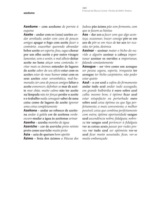 azedume

Azedume – com azedume de porrete à
esquina
Azeite – andar com os (seus) azeites andar arreliado; andar com cara de poucos
amigos apagar o fogo com azeite fazer o
contrário; exacerbar querendo abrandar
beber azeite ser esperto, fino, sagaz chorar
por um olho azeite e por outro vinagre
lamentar, sem o sentir, o mal alheio deitar
azeite no lume atiçar uma contenda; irritar mais os ânimos entender de lagares
de azeite saber do seu ofício estar com os
azeites estar de mau humor estar com os
seus azeites estar sorumbático, mal-humorado; ter cara de poucos amigos faltar o
azeite esmorecer; definhar‑se mar de azei‑
te mar chão, muito calmo não ter azeite
na lâmpada não ter forças perder o azeite
e o trabalho nada conseguir saber de uma
coisa como de lagares de azeite ignorar
uma coisa completamente
Azeitona – andar ao rebusco de azeito‑
na andar à galela cor de azeitona verdeescuro mudar a água às azeitonas urinar
Azenha – azenha moinho de água
Azeviche – cor de azeviche preto retinto
preto como azeviche muito preto
Azia – azia de queixos bom apetite
Ázimo – festa dos ázimos a Páscoa dos

[ 64 ]
Emanuel de Moura Correia • Persília de Melim Teixeira

Judeus pão ázimo pão sem fermento, com
que se fazem as hóstias
Azo – dar azo a fazer com que algo aconteça; ocasionar; trazer consigo pôr‑se em
azo de pôr‑se em risco de ter azo ter ocasião; ter jeito, destreza
Azoinar – azoinar matar o bicho-do-ouvido a alguém azoinar a cabeça importunar azoinar os ouvidos a importunar,
falando constantemente
Azougue – ser vivo como um azougue
ser pessoa segura, esperta, irrequieta ter
azougue ter bicho-carpinteiro; não poder
estar quieto
Azul – a cor azul a safira do firmamento
andar tudo azul andar tudo azougado,
em grande balbúrdia é ouro sobre azul
calha mesmo bem; é óptimo ficar azul
estar estupefacto ou perturbado ouro
sobre azul coisa óptima ou que liga perfeitamente; o mais conveniente; o melhor
possível; coisa que combina perfeitamente
com outra; óptima oportunidade sangue
azul ascendência nobre; fidalguia; nobreza ter sangue azul pertencer à fidalguia
ver as coisas azuis passar por rudes provas ver tudo azul ser optimista ver‑se
azul ficar muito assustado; ficar, ver‑se
muito embaraçado

 